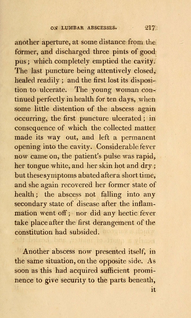 another aperture, at some distance from the former, and discharged three pints of good pus; which completely emptied the cavity. The last puncture being attentively closed, healed readily ; and the first lost its disposi- tion to ulcerate. The young woman con- tinued perfectly in health for ten days, when some little distention of the abscess again occurring, the first puncture ulcerated; in consequence of which the collected matter made its way out, and left a permanent opening into the cavity. Considerable fever now came on, the patient's pulse was rapid, her tongue white, and her skin hot and dry; but thesesymptoms abated aftera short time, and she again recovered her former state of health; the abscess not falling into any secondary state of disease after the inflam- mation went off; nor did any hectic fever take place after the first derangement of the constitution had subsided. Another abscess now presented itself, in the same situation, on the opposite side. As soon as this had acquired sufficient promi- nence to give security to the parts beneath, it