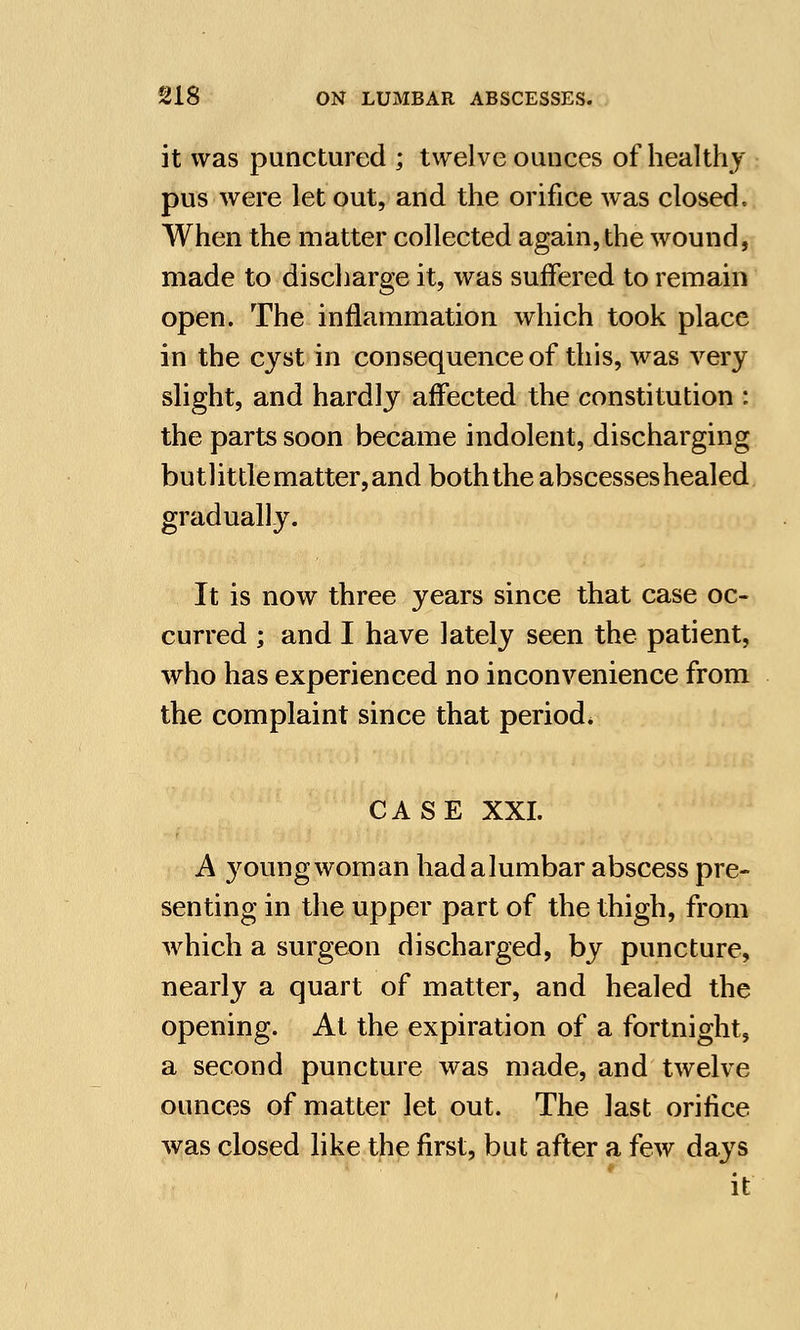 it was punctured ; twelve ounces of healthy pus were let out, and the orifice was closed. When the matter collected again, the wound, made to discharge it, was suffered to remain open. The inflammation which took place in the cyst in consequence of this, was very slight, and hardly affected the constitution : the parts soon became indolent, discharging butlittle matter, and both the abscesses healed gradually. It is now three years since that case oc- curred ; and I have lately seen the patient, who has experienced no inconvenience from the complaint since that period. CASE XXI. A young woman had a lumbar abscess pre- senting in the upper part of the thigh, from which a surgeon discharged, by puncture, nearly a quart of matter, and healed the opening. At the expiration of a fortnight, a second puncture was made, and twelve ounces of matter let out. The last orifice was closed like the first, but after a few days it