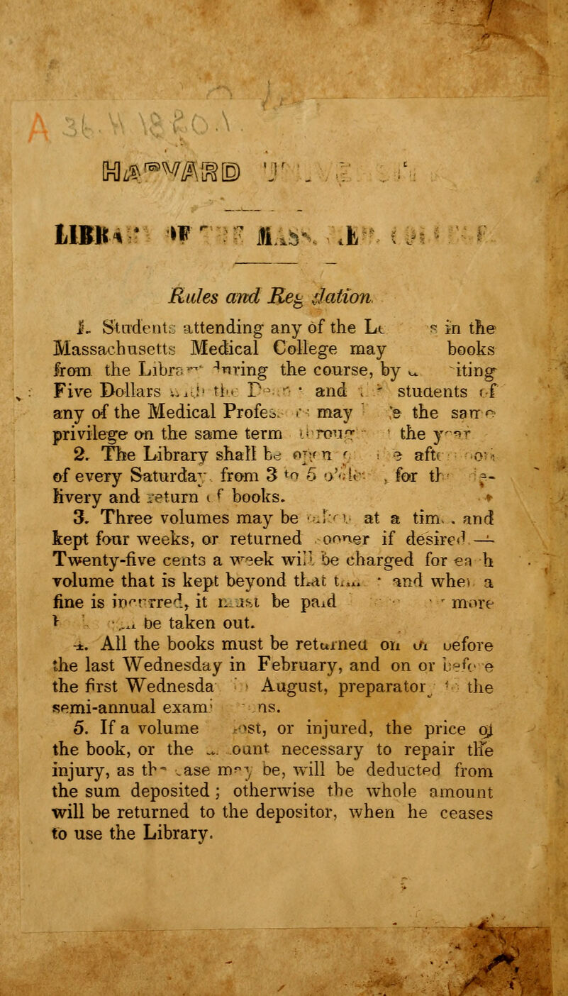 LIBKv* fflM HE MASS, [| i^^/es oral il% tfation. 1. Student., attending any of the Ll s in the Massachusetts Medical College may books from the Library ^m'ing the course, by ^ iting^ Five Dollars v.id' tin P- 0 ■ and i - stuaents if any of the Medical Profeo. in may [fe the sarr^ privilege on the same term tbroug I the yratT 2. The Library shall b>- ©§en c e aft* o^ of every Saturday from 3 to 5 oMfc , for t) Hvery and return e f books. * 3. Three volumes may be • J i at a tim. . and kept four weeks, or returned ooner if desired — Twenty-five cents a week will be charged for en h volume that is kept beyond that ti^a r and whe> a fine is incKtTed, it nasi be paid r more * iUi be taken out. ■i. All the books must be returned on oi uefore the last Wednesday in February, and on or befc e the first Wednesda i August, preparatory • the semi-annual exanr ns. 5. If a volume tost, or injured, the price oj the book, or the ... oant necessary to repair tlie injury, as th- .ase may be, will be deducted from the sum deposited; otherwise the whole amount will be returned to the depositor, when he ceases to use the Library.