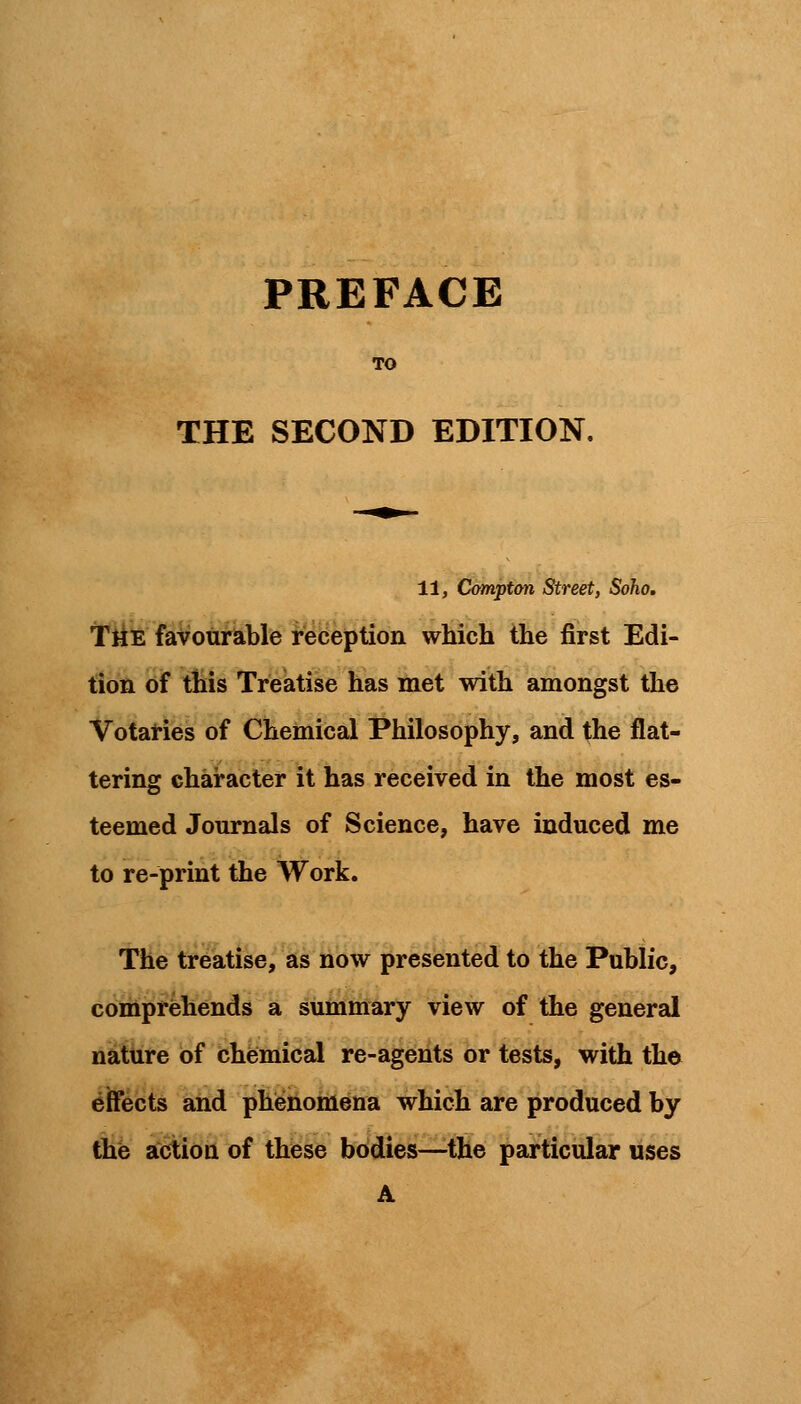 THE SECOND EDITION. 11, Compton Street, Soho. The favourable reception which the first Edi- tion of this Treatise has met with amongst the Votaries of Chemical Philosophy, and the flat- tering character it has received in the most es- teemed Journals of Science, have induced me to re-print the Work. The treatise, as now presented to the Public, comprehends a summary view of the general nature of chemical re-agents or tests, with the effects and phenomena which are produced by the action of these bodies—the particular uses A