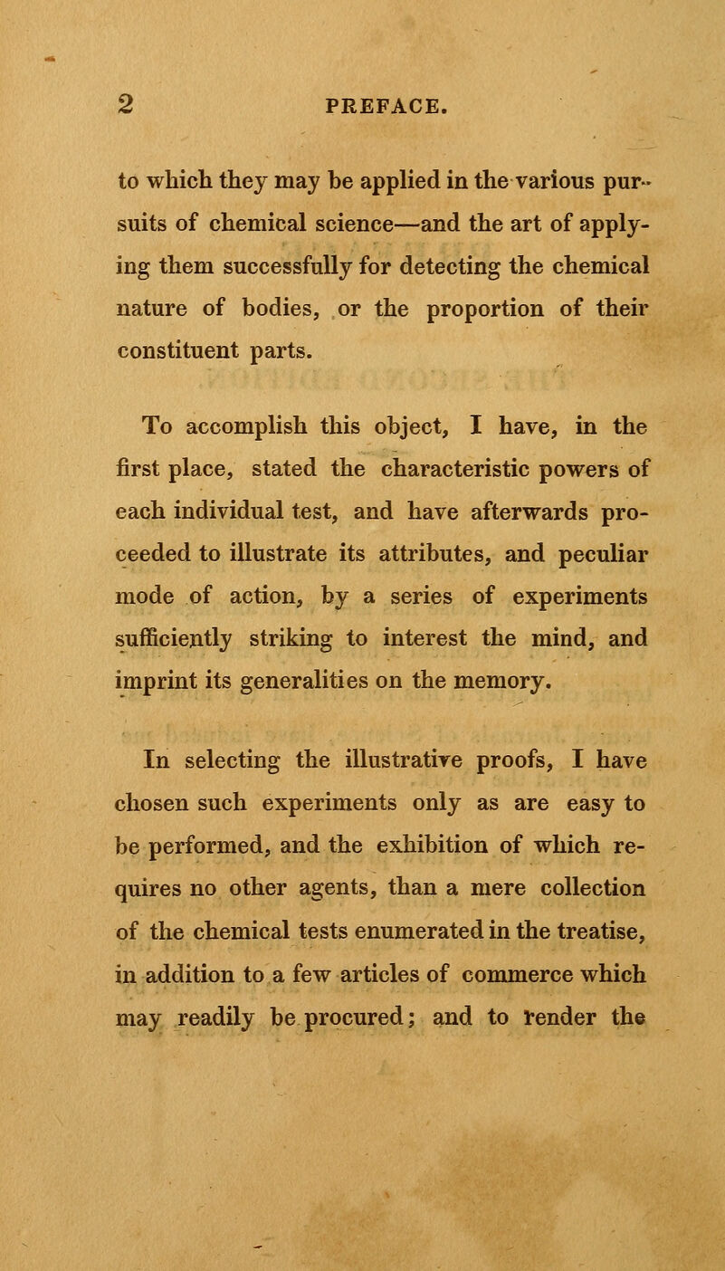 to which they may be applied in the various pur- suits of chemical science—and the art of apply- ing them successfully for detecting the chemical nature of bodies, or the proportion of their constituent parts. To accomplish this object, I have, in the first place, stated the characteristic powers of each individual test, and have afterwards pro- ceeded to illustrate its attributes, and peculiar mode of action, by a series of experiments sufficiently striking to interest the mind, and imprint its generalities on the memory. In selecting the illustrative proofs, I have chosen such experiments only as are easy to be performed, and the exhibition of which re- quires no other agents, than a mere collection of the chemical tests enumerated in the treatise, in addition to a few articles of commerce which may readily be procured; and to render the