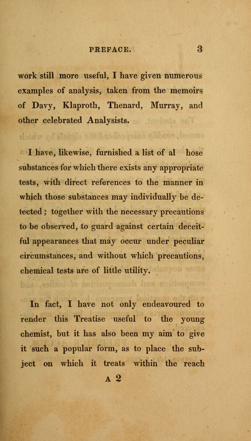 work still more useful, I have given numerous examples of analysis, taken from the memoirs of Davy, Klaproth, Thenard, Murray, and other celebrated Analysists. I have, likewise, furnished a list of al hose substances for which there exists any appropriate tests, with direct references to the manner in which those substances may individually be de- tected ; together with the necessary precautions to be observed, to guard against certain deceit- ful appearances that may occur under peculiar circumstances, and without which precautions, chemical tests are of little utility. In fact, I have not only endeavoured to render this Treatise useful to the young chemist, but it has also been my aim to give it such a popular form, as to place the sub- ject on which it treats within the reach A 2