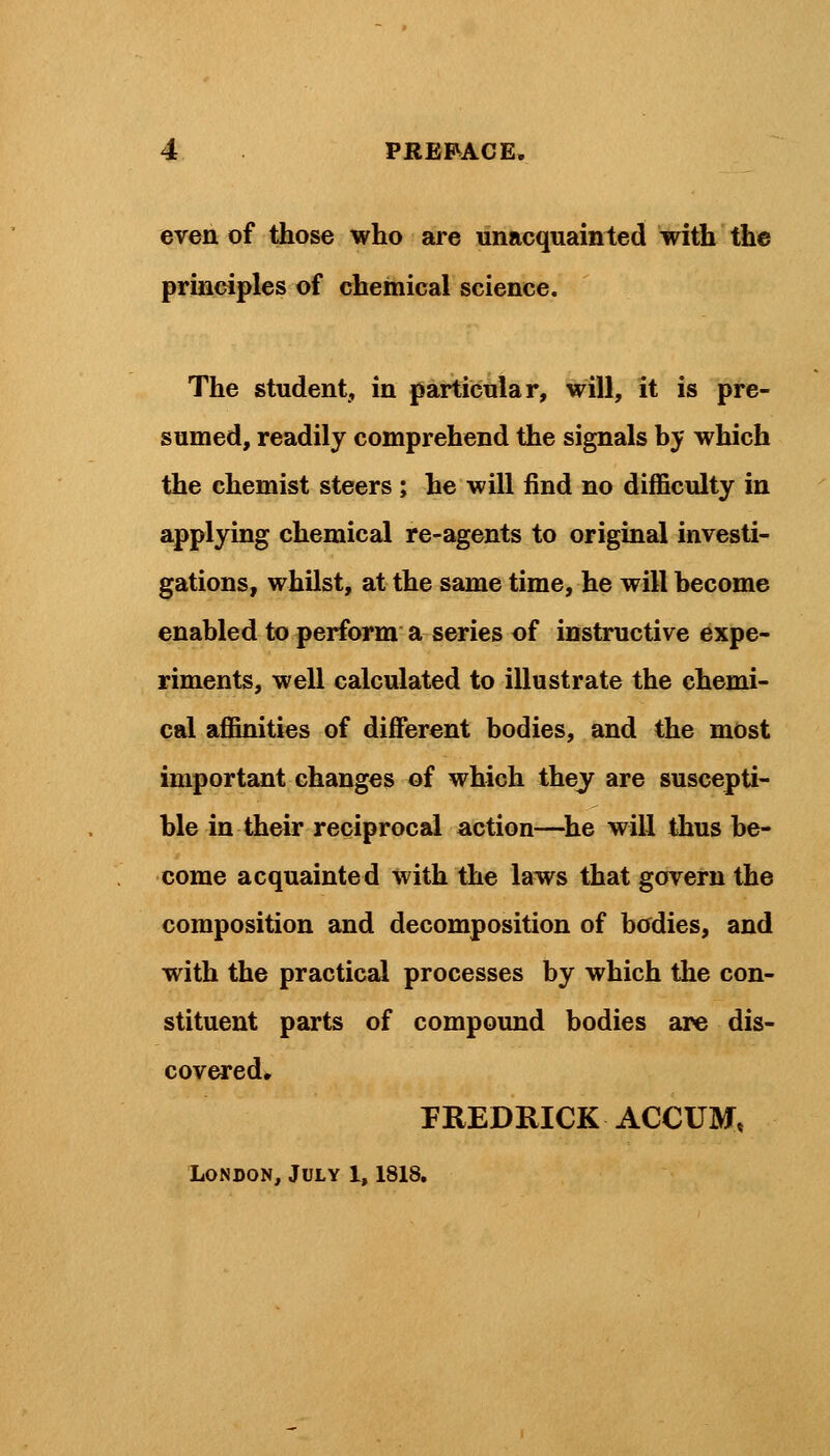even of those who are unacquainted with the principles of chemical science. The student, in particular, will, it is pre- sumed, readily comprehend the signals by which the chemist steers ; he will find no difficulty in applying chemical re-agents to original investi- gations, whilst, at the same time, he will become enabled to perform a series of instructive expe- riments, well calculated to illustrate the chemi- cal affinities of different bodies, and the most important changes of which they are suscepti- ble in their reciprocal action—he will thus be- come acquainted with the laws that govern the composition and decomposition of bodies, and with the practical processes by which the con- stituent parts of compound bodies are dis- covered, FREDRICK ACCUM,