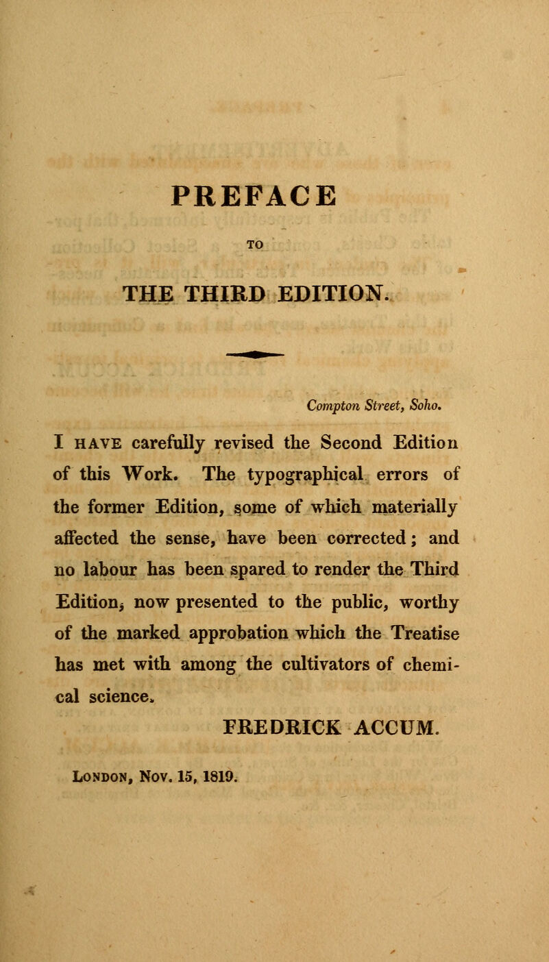 THE THIRD EDITION. Comptm Street, Soho. I have carefully revised the Second Edition of this Work. The typographical errors of the former Edition, some of which materially affected the sense, have been corrected; and no labour has been spared to render the Third Edition^ now presented to the public, worthy of the marked approbation which the Treatise has met with among the cultivators of chemi- cal science. FREDRICK ACCUM.