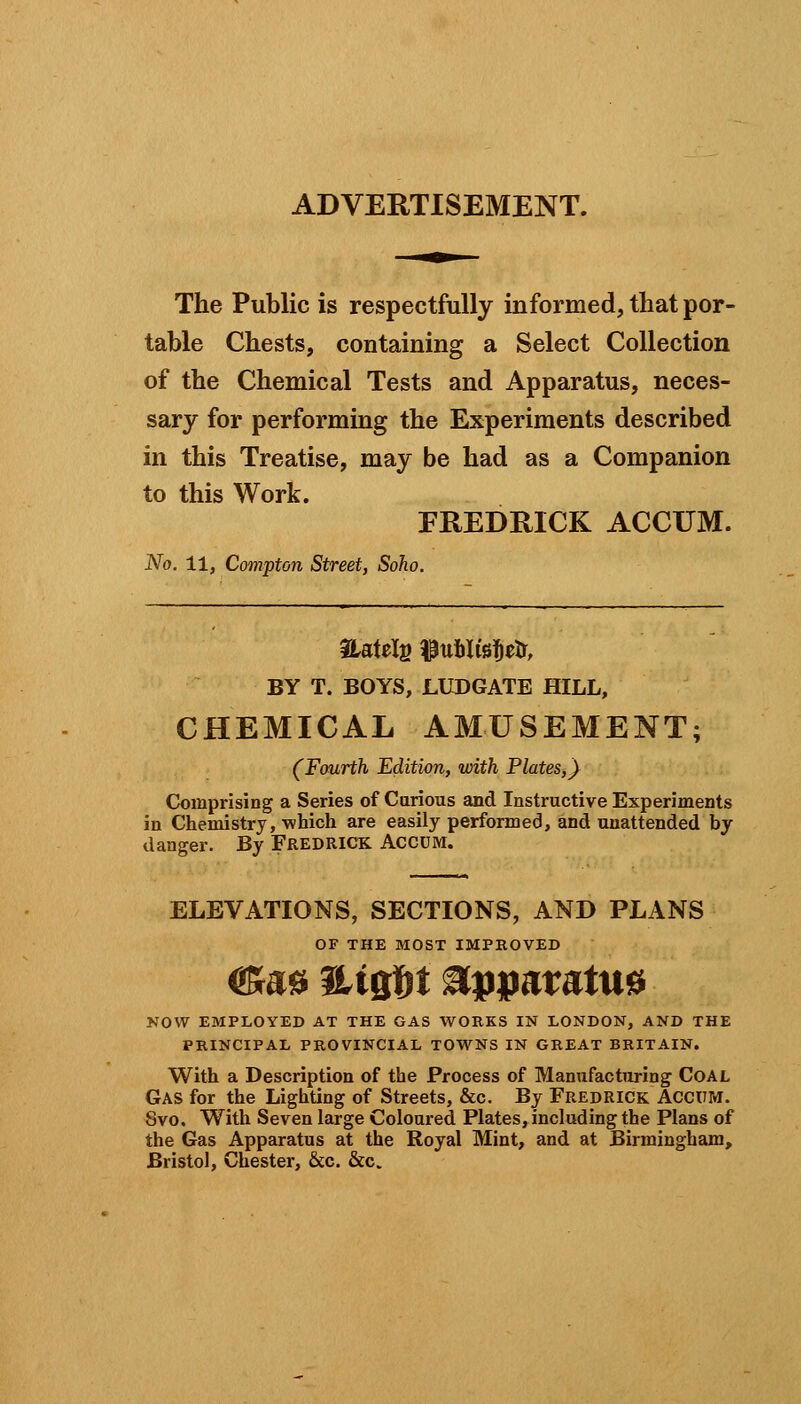 ADVERTISEMENT. The Public is respectfully informed, that por- table Chests, containing a Select Collection of the Chemical Tests and Apparatus, neces- sary for performing the Experiments described in this Treatise, may be had as a Companion to this Work. FREDRICK ACCUM. No. 11, Compton Street, Soho. BY T. BOYS, LUDGATE HILL, CHEMICAL AMUSEMENT; (Fourth Edition, with Plates,} Comprising a Series of Carious and Instructive Experiments in Chemistry, which are easily performed, and unattended by danger. By Fredrick Accum. ELEVATIONS, SECTIONS, AND PLANS OF THE MOST IMPROVED ©&# MqU Apparatus NOW EMPLOYED AT THE GAS WORKS IN LONDON, AND THE PRINCIPAL PROVINCIAL TOWNS IN GREAT BRITAIN. With a Description of the Process of Manufacturing Coal Gas for the Lighting of Streets, &c. By Fredrick Accum. Svo. With Seven large Coloured Plates, including the Plans of the Gas Apparatus at the Royal Mint, and at Birmingham, Bristol, Chester, &c. &c.
