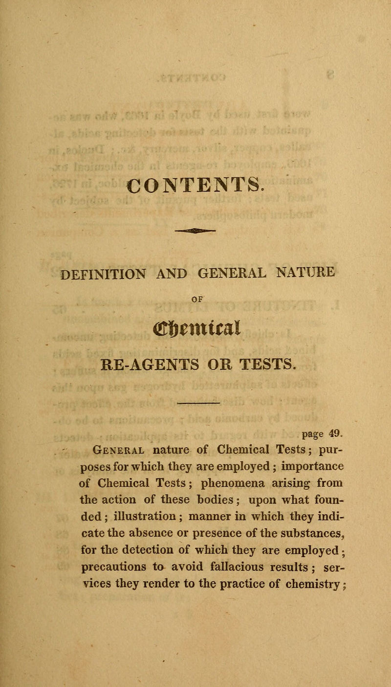 CONTENTS. DEFINITION AND GENERAL NATURE OF (Sfftmital REAGENTS OR TESTS. page 49. General nature of Chemical Tests; pur- poses for which they are employed; importance of Chemical Tests; phenomena arising from the action of these bodies; upon what foun- ded ; illustration; manner in which they indi- cate the absence or presence of the substances, for the detection of which they are employed; precautions ta avoid fallacious results; ser- vices they render to the practice of chemistry;