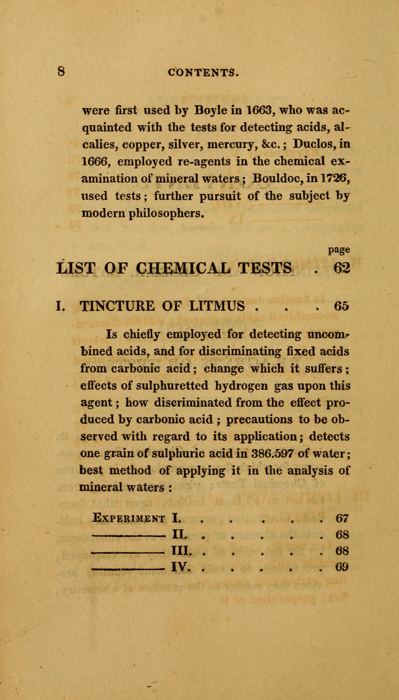 were first used by Boyle in 1663, who was ac- quainted with the tests for detecting acids, al- calies, copper, silver, mercury, &c.; Duclos, in 1666, employed re-agents in the chemical ex- amination of mineral waters; Bouldoc, in 1726, used tests; further pursuit of the subject by modern philosophers. LIST OF CHEMICAL TESTS . 62 I. TINCTURE OF LITMUS ... 65 Is chiefly employed for detecting uncomr bined acids, and for discriminating fixed acids from carbonic acid; change which it suffers ; effects of sulphuretted hydrogen gas upon this agent; how discriminated from the effect pro- duced by carbonic acid ; precautions to be ob- served with regard to its application j detects one grain of sulphuric acid in 386.597 of water; best method of applying it in the analysis of mineral waters: Experiment 1 67 II 68 III 68