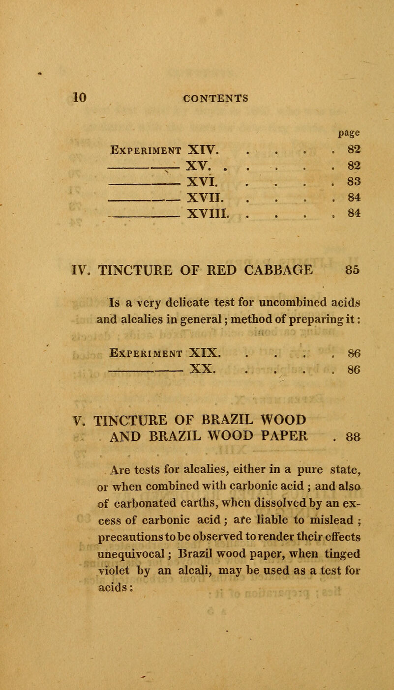 Experiment XTV. — ~ XV. . xvi. . XVII. XVIII. page 82 82 83 84 84 IV. TINCTURE OF RED CABBAGE 85 Is a very delicate test for uncombined acids and alcalies in general; method of preparing it: Experiment XIX. . . ..86 i XX 86 V. TINCTURE OF BRAZIL WOOD AND BRAZIL WOOD PAPER . 88 Are tests for alcalies, either in a pure state, or when combined with carbonic acid ; and also of carbonated earths, when dissolved by an ex- cess of carbonic acid; are liable to mislead ; precautions to be observed to render their effects unequivocal; Brazil wood paper, when tinged violet by an alcali, may be used as a test for acids: