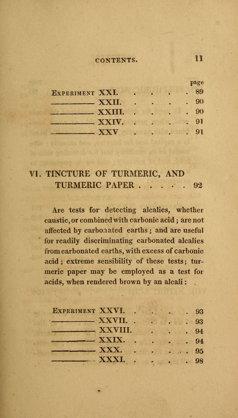 page Experiment XXI. . 89 XXII. . . . .90 - XXTTT. . . 90 XXIV, . . 91 XXV . 91 VI. TINCTURE OF TURMERIC, AND TURMERIC PAPER ..... 92 Are tests For detecting alcalies, whether caustic, or combined with carbonic acid; are not affected by carbonated earths ; and are useful for readily discriminating carbonated alcalies from carbonated earths, with excess of carbonic acid; extreme sensibility of these tests; tur- meric paper may be employed as a test for acids, when rendered brown by an alcali: Experiment XXVI, — XXVII. _ _ XXVIII. XXIX. XXX. XXXI. 93 93 94 94 95