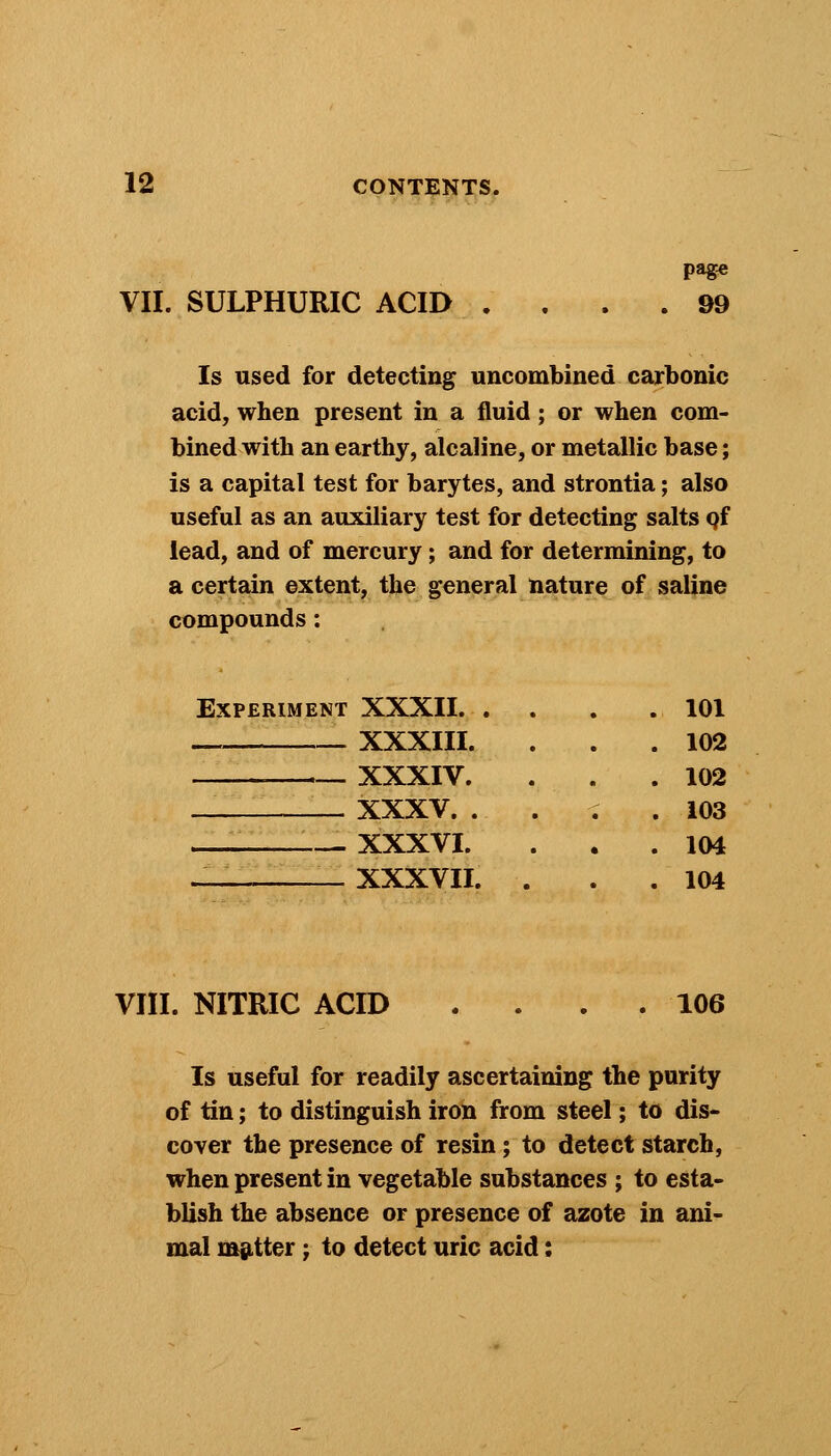 VII. SULPHURIC ACID .... 99 Is used for detecting uncombined carbonic acid, when present in a fluid; or when com- bined with an earthy, alcaline, or metallic base; is a capital test for barytes, and strontia; also useful as an auxiliary test for detecting salts pf lead, and of mercury; and for determining, to a certain extent, the general nature of saline compounds: Experiment XXXII. . XXXIII. XXXIV. XXXV. . — XXXVI. — XXXVII. 101 102 102 103 104 104 VIII. NITRIC ACID . . . .106 Is useful for readily ascertaining the purity of tin; to distinguish iron from steel; to dis- cover the presence of resin; to detect starch, when present in vegetable substances ; to esta- blish the absence or presence of azote in ani- mal matter; to detect uric acid;