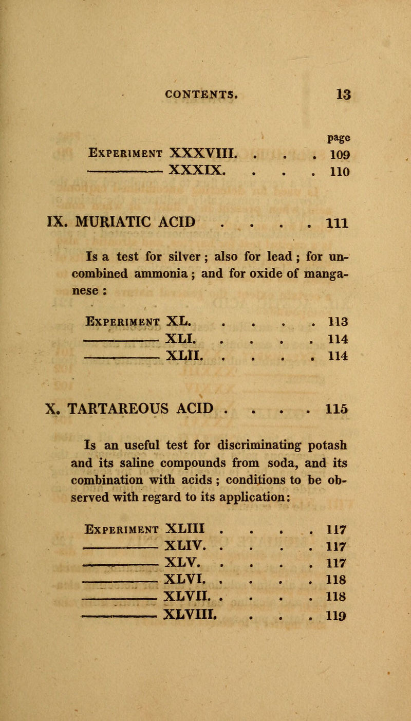 page Experiment XXXVIII. . . .109 XXXIX. ... 110 IX. MURIATIC ACID .... Ill Is a test for silver; also for lead; for un- combined ammonia; and for oxide of manga- nese : Experiment XL. . . . . 113 — XLI 114 XLII 114 X, TARTAREOUS ACID .... 115 Is an useful test for discriminating potash and its saline compounds from soda, and its combination with acids; conditions to be ob- served with regard to its application: Experiment XLIII XLIV. ^ XLV. XLVI. —_ XLVII. '• XLVIII. 117 117 117 118 118 119