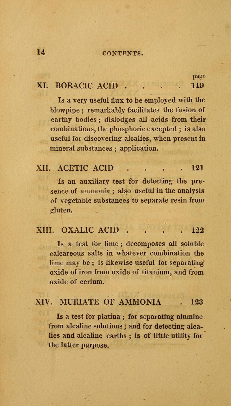 page XI. BORACIC ACID .... 119 Is a very useful flux to be employed with the blowpipe ; remarkably facilitates the fusion of earthy bodies ; dislodges all acids from their combinations, the phosphoric excepted ; is also useful for discovering alcalies, when present in mineral substances ; application. XII. ACETIC ACID .... 121 Is an auxiliary test for detecting the pre- sence of ammonia ; also useful in the analysis of vegetable substances to separate resin from gluten. XIII. OXALIC ACID .... 122 Is a test for lime; decomposes all soluble calcareous salts in whatever combination the lime may be ; is likewise useful for separating oxide of iron from oxide of titanium, and from oxide of cerium. XIV. MURIATE OF AMMONIA . 123 Is a test for platina ; for separating alumine from alcaline solutions; and for detecting alca- lies and alcaline earths ; is of little utility for the latter purpose.