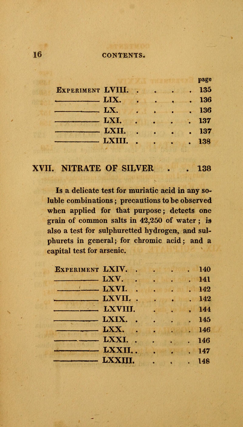 page Experiment LVIII. .... 135 LIX. . 136 . LX. . > . .136 LXI. .... 137 LXII 137 — LXIII 138 XVII. NITRATE OF SILVER 138 Is a delicate test for muriatic acid in any so- luble combinations; precautions to be observed when applied for that purpose; detects one grain of common salts in 42,250 of water; i& also a test for sulphuretted hydrogen, and sul- phurets in general; for chromic acid; and a capital test for arsenic. Experiment LXIV. LXV. LXVI. . LXVII. . LXVIII. LXIX. . LXX. . LXXI. . LXXII.. LXXIII. 140 141 142 142 144 145 146 146 147 148
