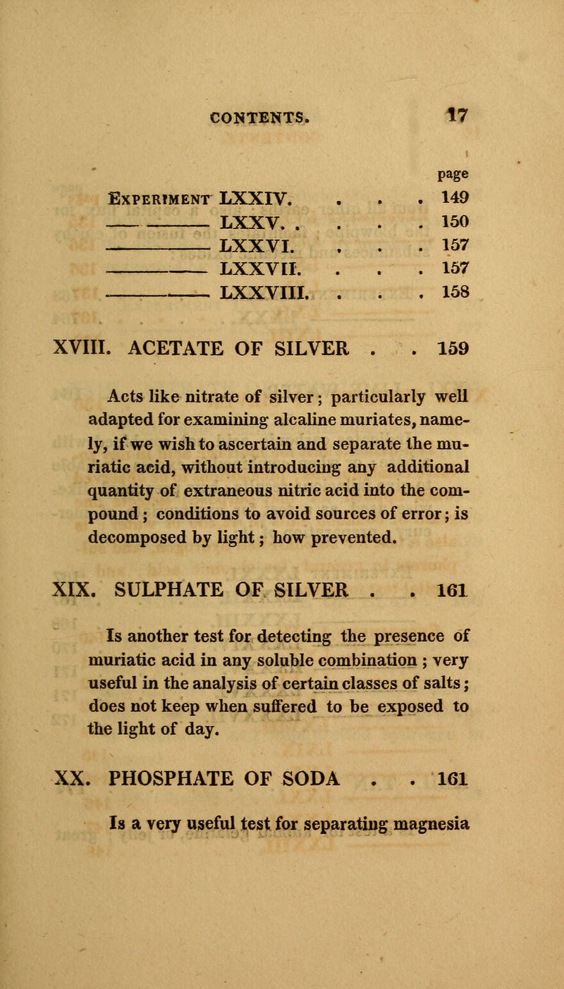 ExPERTMENr LXXIV. LXXV. . LXXVI. LXXV II. LXXVIII. page 149 150 157 157 158 XVIII. ACETATE OF SILVER . . 159 Acts like nitrate of silver; particularly well adapted for examining alcaline muriates, name- ly, if we wish to ascertain and separate the mu- riatic acid, without introducing any additional quantity of extraneous nitric acid into the com- pound ; conditions to avoid sources of error; is decomposed by light; how prevented. XIX. SULPHATE OF SILVER . . 161 Is another test for detecting the presence of muriatic acid in any soluble combination ; very useful in the analysis of certain classes of salts; does not keep when suffered to be exposed to the light of day. XX. PHOSPHATE OF SODA . . 161 Is a very useful test for separating magnesia