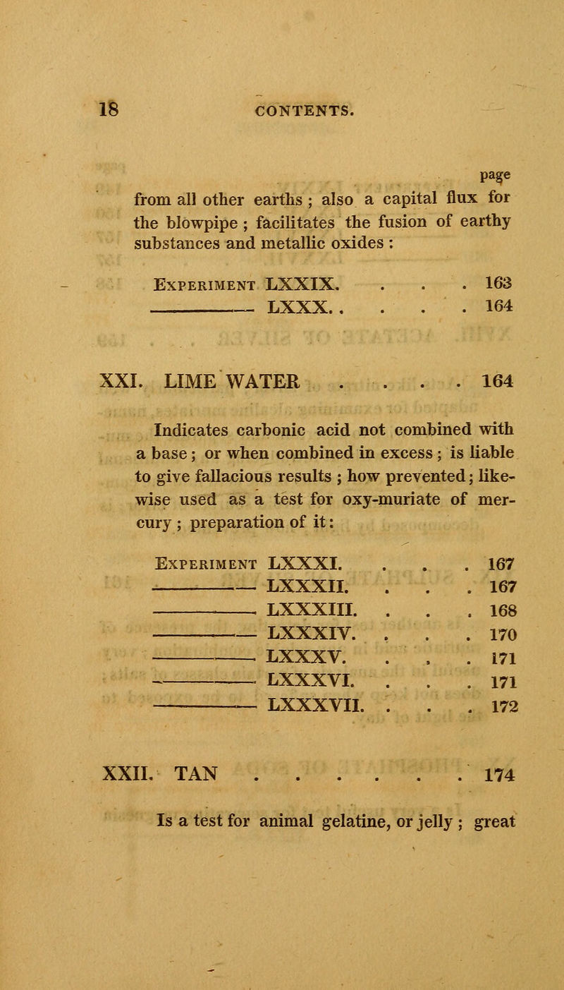 page from all other earths ; also a capital flux for the blowpipe ; facilitates the fusion of earthy substances and metallic oxides : Experiment LXXIX. LXXX. . 163 164 XXI. LIME WATER 164 Indicates carbonic acid not combined with a base; or when combined in excess; is liable to give fallacious results ; how prevented; like- wise used as a test for oxy-muriate of mer- cury ; preparation of it: Experiment LXXXI. LXXXII. LXXXIII. LXXXIV. LXXXV. LXXXVI. LXXXVII. 167 167 168 170 171 171 172 XXII. TAN 174 Is a test for animal gelatine, or jelly ; great