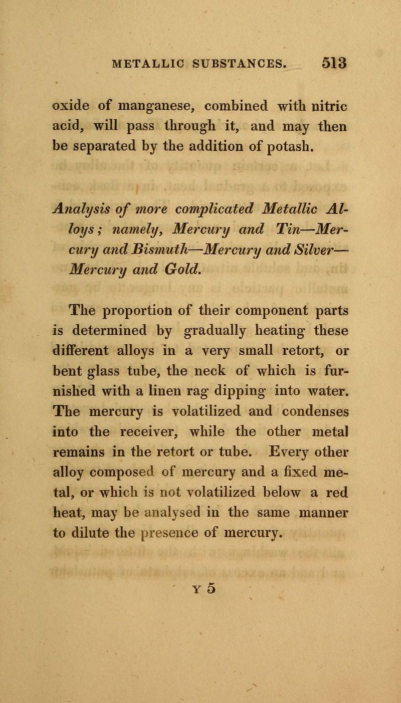 oxide of manganese, combined with nitric acid, will pass through it, and may then be separated by the addition of potash. Analysis of more complicated Metallic Al- loys ; namely. Mercury and Tin—Mer- cury and Bismuth—Mercury and Silver—• Mercury and Gold. The proportion of their component parts is determined by gradually heating these different alloys in a very small retort, or bent glass tube, the neck of which is fur- nished with a linen rag dipping into water. The mercury is volatilized and condenses into the receiver, while the other metal remains in the retort or tube. Every other alloy composed of mercury and a fixed me- tal, or which is not volatilized below a red heat, may be analysed in the same manner to dilute the presence of mercury. y5