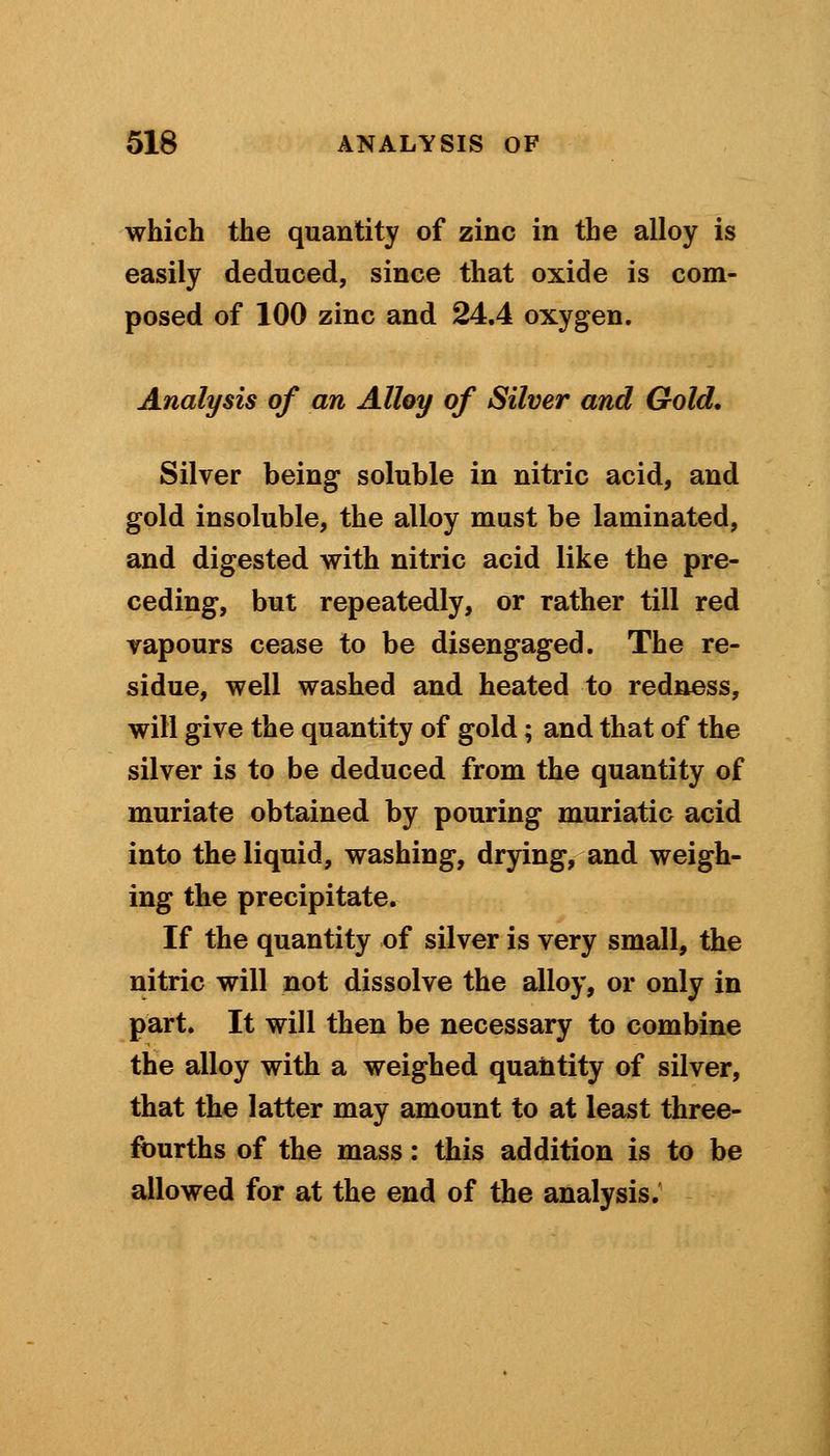 which the quantity of zinc in the alloy is easily deduced, since that oxide is com- posed of 100 zinc and 24.4 oxygen. Analysis of an Alloy of Silver and Gold. Silver being soluble in nitric acid, and gold insoluble, the alloy must be laminated, and digested with nitric acid like the pre- ceding, but repeatedly, or rather till red vapours cease to be disengaged. The re- sidue, well washed and heated to redness, will give the quantity of gold; and that of the silver is to be deduced from the quantity of muriate obtained by pouring muriatic acid into the liquid, washing, drying, and weigh- ing the precipitate. If the quantity of silver is very small, the nitric will not dissolve the alloy, or only in part. It will then be necessary to combine the alloy with a weighed quantity of silver, that the latter may amount to at least three- fourths of the mass: this addition is to be allowed for at the end of the analysis.