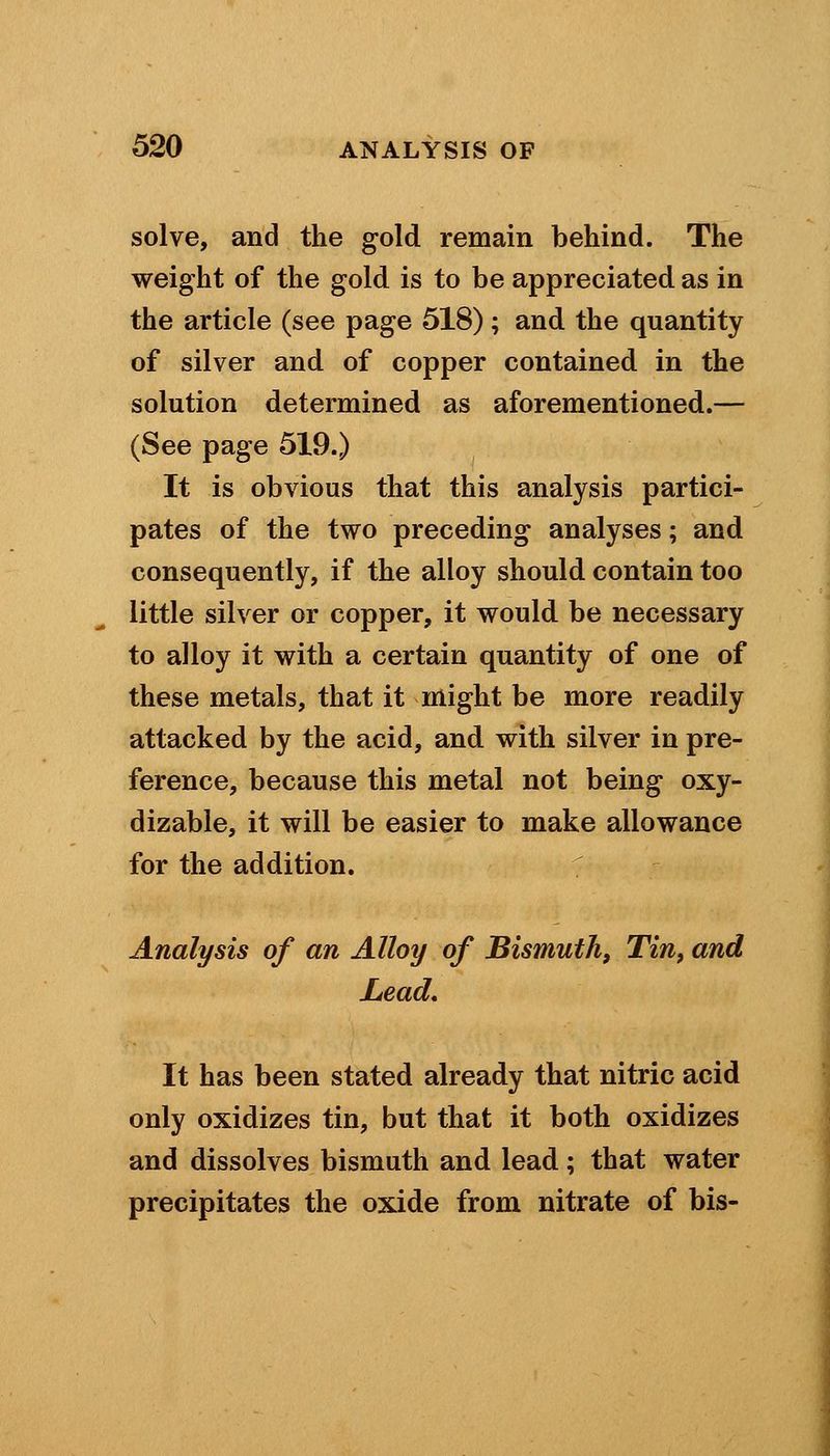 solve, and the gold remain behind. The weight of the gold is to be appreciated as in the article (see page 518) ; and the quantity of silver and of copper contained in the solution determined as aforementioned.— (See page 519.) It is obvious that this analysis partici- pates of the two preceding analyses; and consequently, if the alloy should contain too little silver or copper, it would be necessary to alloy it with a certain quantity of one of these metals, that it might be more readily attacked by the acid, and with silver in pre- ference, because this metal not being oxy- dizable, it will be easier to make allowance for the addition. Analysis of an Alloy of Bismuth, Tin, and Lead. It has been stated already that nitric acid only oxidizes tin, but that it both oxidizes and dissolves bismuth and lead; that water precipitates the oxide from nitrate of bis-