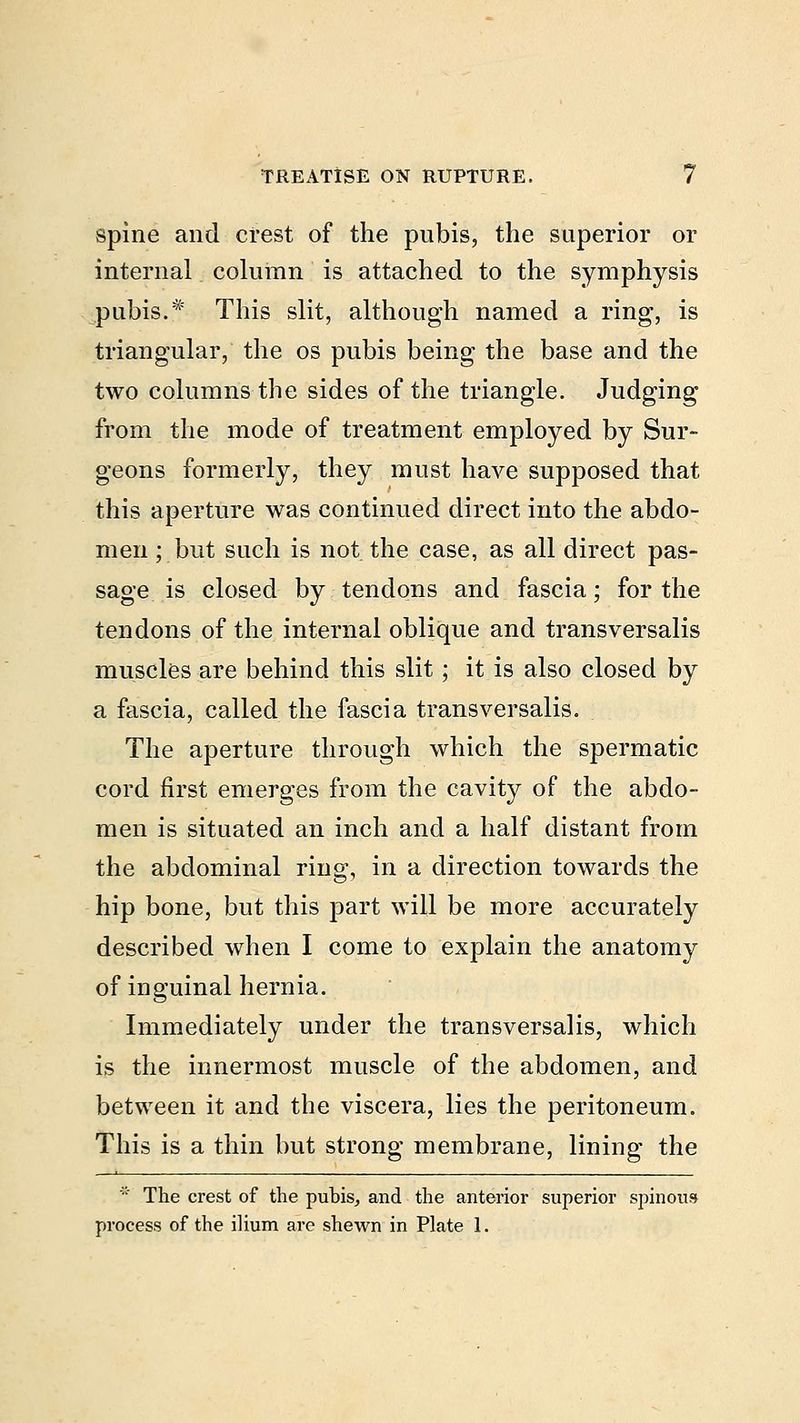 spine and crest of the pubis, the superior or internal column is attached to the symphysis pubis.* This slit, although named a ring, is triangular, the os pubis being the base and the two columns the sides of the triangle. Judging from the mode of treatment employed by Sur- geons formerly, they must have supposed that this aperture was continued direct into the abdo- men ; but such is not the case, as all direct pas- sage is closed by tendons and fascia; for the tendons of the internal oblique and transversalis muscles are behind this slit; it is also closed by a fascia, called the fascia trans versalis. The aperture through which the spermatic cord first emerges from the cavity of the abdo- men is situated an inch and a half distant from the abdominal ring, in a direction towards the hip bone, but this part will be more accurately described when I come to explain the anatomy of iuguinal hernia. Immediately under the transversalis, which is the innermost muscle of the abdomen, and between it and the viscera, lies the peritoneum. This is a thin but strong membrane, lining the * The crest of the pubis, and the anterior superior spinous process of the ilium are shewn in Plate 1.