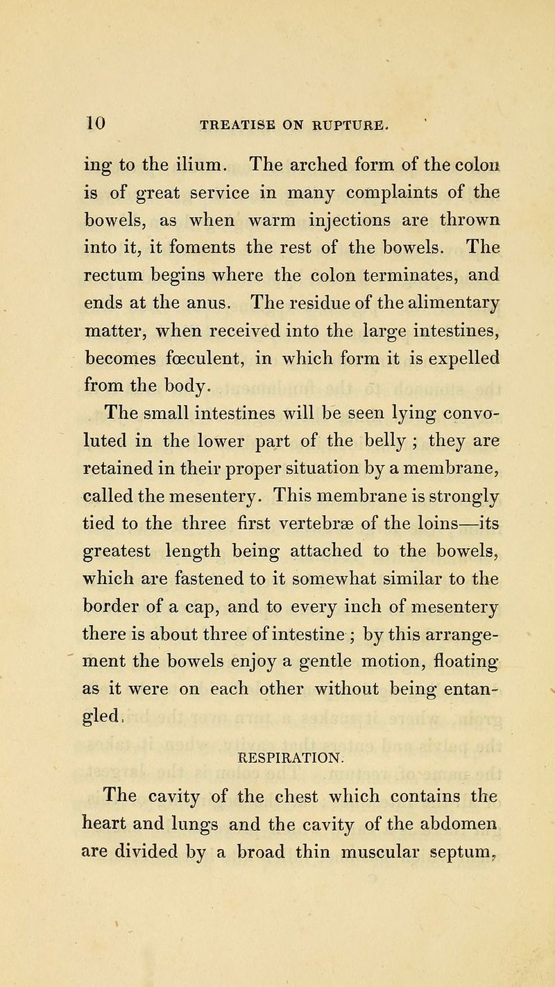 ing to the ilium. The arched form of the colon is of great service in many complaints of the bowels, as when warm injections are thrown into it, it foments the rest of the bowels. The rectum begins where the colon terminates, and ends at the anus. The residue of the alimentary matter, when received into the large intestines, becomes fceculent, in which form it is expelled from the body. The small intestines will be seen lying convo- luted in the lower part of the belly ; they are retained in their proper situation by a membrane, called the mesentery. This membrane is strongly tied to the three first vertebrae of the loins—its greatest length being attached to the bowels, which are fastened to it somewhat similar to the border of a cap, and to every inch of mesentery there is about three of intestine ; by this arrange- ment the bowels enjoy a gentle motion, floating as it were on each other without being entan- gled, RESPIRATION. The cavity of the chest which contains the heart and lungs and the cavity of the abdomen are divided by a broad thin muscular septum.