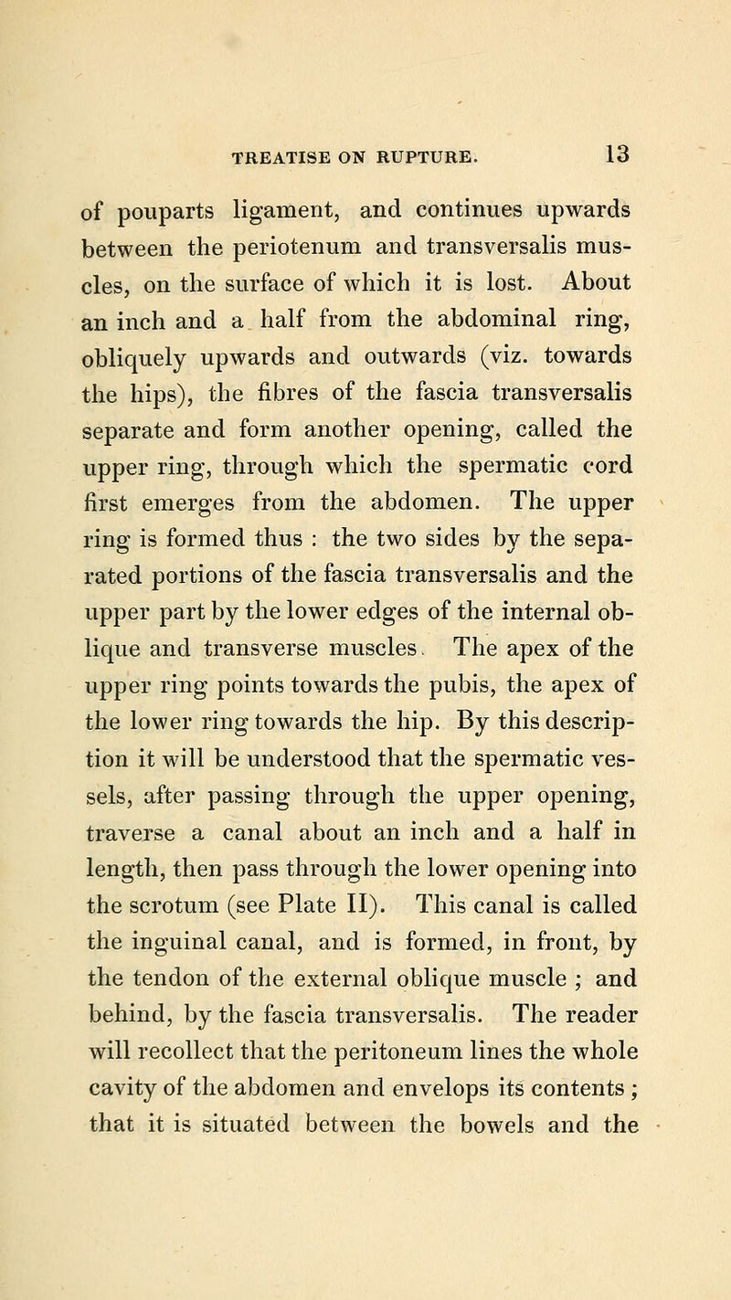 of pouparts ligament, and continues upwards between the periotenum and transversalis mus- cles, on the surface of which it is lost. About an inch and a half from the abdominal ring, obliquely upwards and outwards (viz. towards the hips), the fibres of the fascia transversalis separate and form another opening, called the upper ring, through which the spermatic cord first emerges from the abdomen. The upper ring is formed thus : the two sides by the sepa- rated portions of the fascia transversalis and the upper part by the lower edges of the internal ob- lique and transverse muscles. The apex of the upper ring points towards the pubis, the apex of the lower ring towards the hip. By this descrip- tion it will be understood that the spermatic ves- sels, after passing through the upper opening, traverse a canal about an inch and a half in length, then pass through the lower opening into the scrotum (see Plate II). This canal is called the inguinal canal, and is formed, in front, by the tendon of the external oblique muscle ; and behind, by the fascia transversalis. The reader will recollect that the peritoneum lines the whole cavity of the abdomen and envelops its contents ; that it is situated between the bowels and the