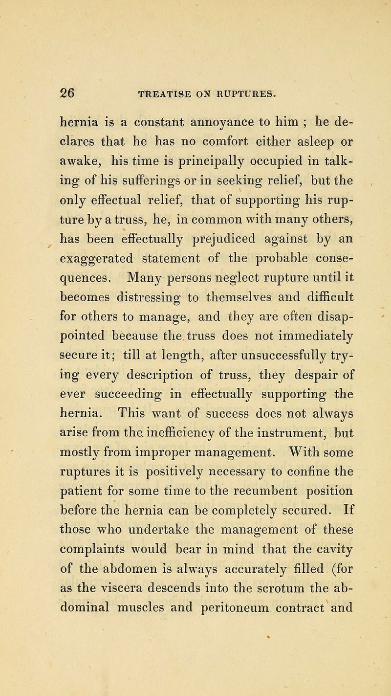 hernia is a constant annoyance to him ; he de- clares that he has no comfort either asleep or awake, his time is principally occupied in talk- ing of his sufferings or in seeking relief, but the only effectual relief, that of supporting his rup- ture by a truss, he, in common with many others, has been effectually prejudiced against by an exaggerated statement of the probable conse- quences. Many persons neglect rupture until it becomes distressing to themselves and difficult for others to manage, and they are often disap- pointed because the truss does not immediately secure it; till at length, after unsuccessfully try- ing every description of truss, they despair of ever succeeding in effectually supporting the hernia. This want of success does not always arise from the. inefficiency of the instrument, but mostly from improper management. With some ruptures it is positively necessary to confine the patient for some time to the recumbent position before the hernia can be completely secured. If those who undertake the management of these complaints would bear in mind that the cavity of the abdomen is always accurately filled (for as the viscera descends into the scrotum the ab- dominal muscles and peritoneum contract and