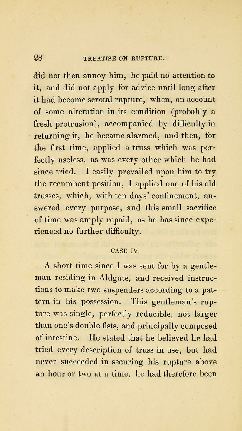 did not then annoy him, he paid no attention to it, and did not apply for advice until long after it had become scrotal rupture, when, on account of some alteration in its condition (probably a fresh protrusion), accompanied by difficulty in returning it, he became alarmed, and then, for the first time, applied a truss which was per- fectly useless, as was every other which he had since tried. I easily prevailed upon him to try the recumbent position, I applied one of his old trusses, which, with ten days' confinement, an- swered every purpose, and this small sacrifice of time was amply repaid, as he has since expe- rienced no further difficulty. CASE IV. A short time since I was sent for by a gentle- man residing in Aldgate, and received instruc- tions to make two suspenders according to a pat- tern in his possession. This gentleman's rup- ture was single, perfectly reducible, not larger than one's double fists, and principally composed of intestine. He stated that he believed he had tried every description of truss in use, but had never succeeded in securing his rupture above an hour or two at a time, he had therefore been