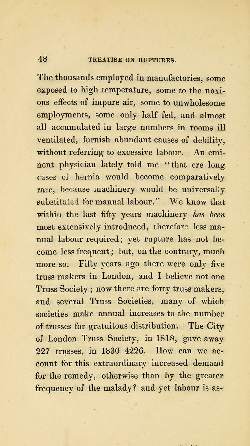 The thousands employed in manufactories, some exposed to high temperature, some to the noxi- ous effects of impure air, some to unwholesome employments, some only half fed, and almost all accumulated in large numbers in rooms ill ventilated, furnish abundant causes of debility, without referring to excessive labour. An emi- nent physician lately told me that ere long cases of hernia would become comparatively rare, because machinery would be universally substituted for manual labour. We know that within the last fifty years machinery has been most extensively introduced, therefore less ma- nual labour required; yet rupture has not be- come less frequent; but, on the contrary, much more so. Fifty years ago there were only five truss makers in London, and I believe not one Truss Society ; now there are forty truss makers, and several Truss Societies, many of which societies make annual increases to the number of trusses for gratuitous distribution. The City of London Truss Society, in 1818, gave away 227 trusses, in 1830 4226. How can we ac- count for this extraordinary increased demand for the remedy, otherwise than by the greater frequency of the malady? and yet labour is as-