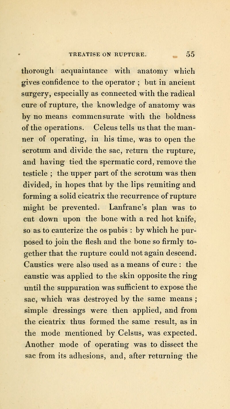 thorough acquaintance with anatomy which gives confidence to the operator ; but in ancient surgery, especially as connected with the radical cure of rupture, the knowledge of anatomy was by no means commensurate with the boldness of the operations. Celcus tells us that the man- ner of operating, in his time, was to open the scrotum and divide the sac, return the rupture, and having tied the spermatic cord, remove the testicle ; the upper part of the scrotum was then divided, in hopes that by the lips reuniting and forming a solid cicatrix the recurrence of rupture might be prevented. Lanfranc's plan was to cut down upon the bone with a red hot knife, so as to cauterize the os pubis : by which he pur- posed to join the flesh and the bone so firmly to- gether that the rupture could not again descend. Caustics were also used as a means of cure : the caustic was applied to the skin opposite the ring until the suppuration was sufficient to expose the sac, which was destroyed by the same means ; simple dressings were then applied, and from the cicatrix thus formed the same result, as in the mode mentioned by Celsus, was expected. Another mode of operating was to dissect the sac from its adhesions, and, after returning the