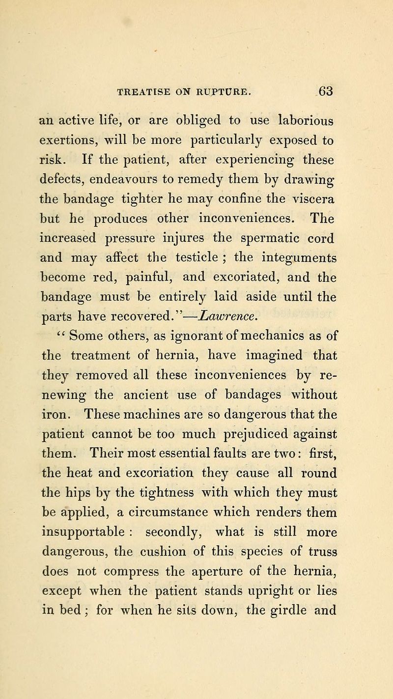 an active life, or are obliged to use laborious exertions, will be more particularly exposed to risk. If the patient, after experiencing these defects, endeavours to remedy them by drawing the bandage tighter he may confine the viscera but he produces other inconveniences. The increased pressure injures the spermatic cord and may affect the testicle ; the integuments become red, painful, and excoriated, and the bandage must be entirely laid aside until the parts have recovered.—Lawrence.  Some others, as ignorant of mechanics as of the treatment of hernia, have imagined that they removed all these inconveniences by re- newing the ancient use of bandages without iron. These machines are so dangerous that the patient cannot be too much prejudiced against them. Their most essential faults are two: first, the heat and excoriation they cause all round the hips by the tightness with which they must be applied, a circumstance which renders them insupportable : secondly, what is still more dangerous, the cushion of this species of truss does not compress the aperture of the hernia, except when the patient stands upright or lies in bed ; for when he sits down, the girdle and