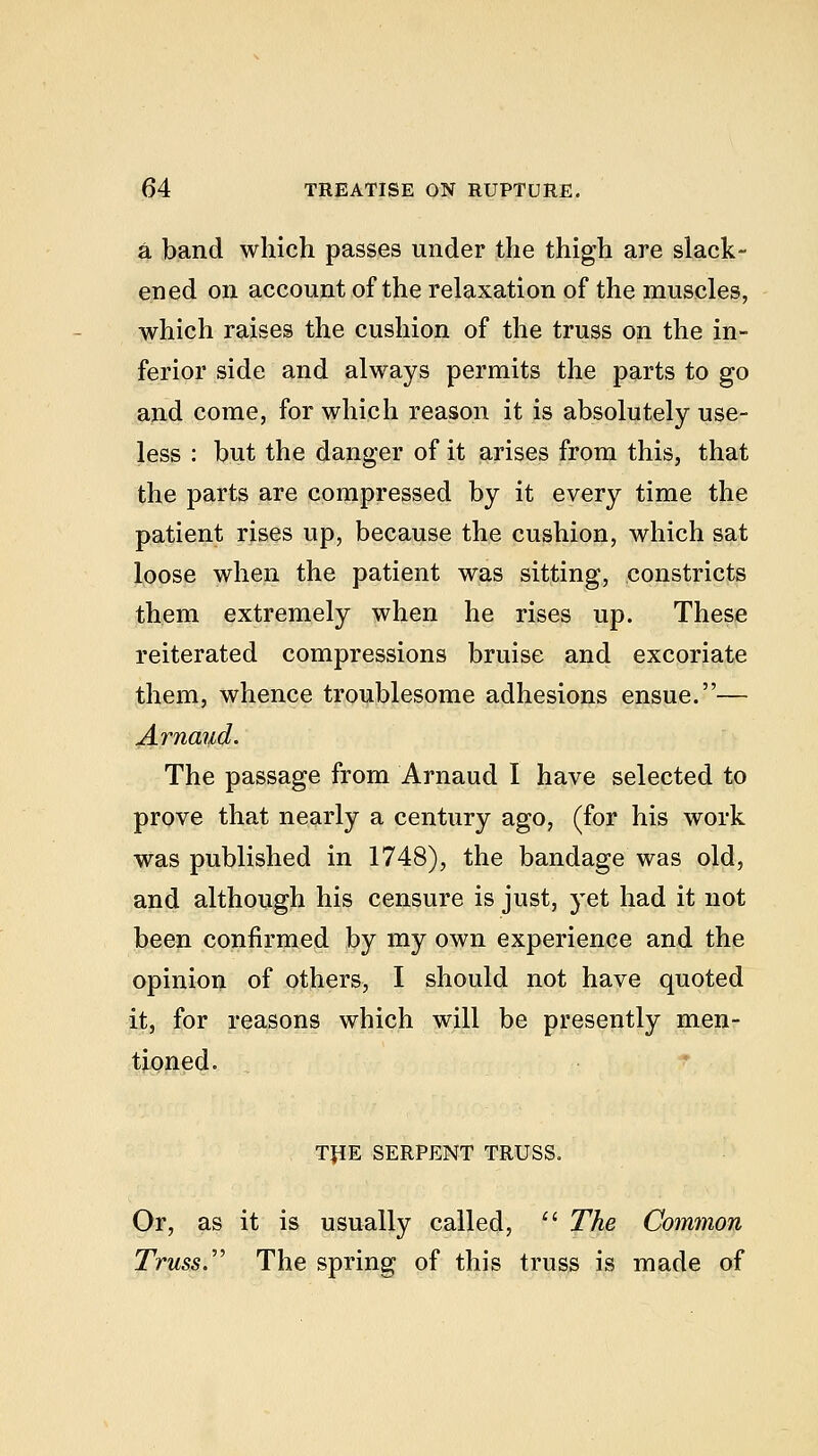 a band which passes under the thigh are slack- ened on account of the relaxation of the muscles, which raises the cushion of the truss on the in- ferior side and always permits the parts to go and come, for which reason it is absolutely use- less : but the danger of it arises from this, that the parts are compressed by it every time the patient rises up, because the cushion, which sat loose when the patient was sitting, constricts them extremely when he rises up. These reiterated compressions bruise and excoriate them, whence troublesome adhesions ensue.— Arnaud. The passage from Arnaud I have selected to prove that nearly a century ago, (for his work was published in 1748), the bandage was old, and although his censure is just, yet had it not been confirmed by my own experience and the opinion of others, I should not have quoted it, for reasons which will be presently men- tioned. TJIE SERPENT TRUSS. Or, as it is usually called,  The Common Truss. The spring of this truss is made of