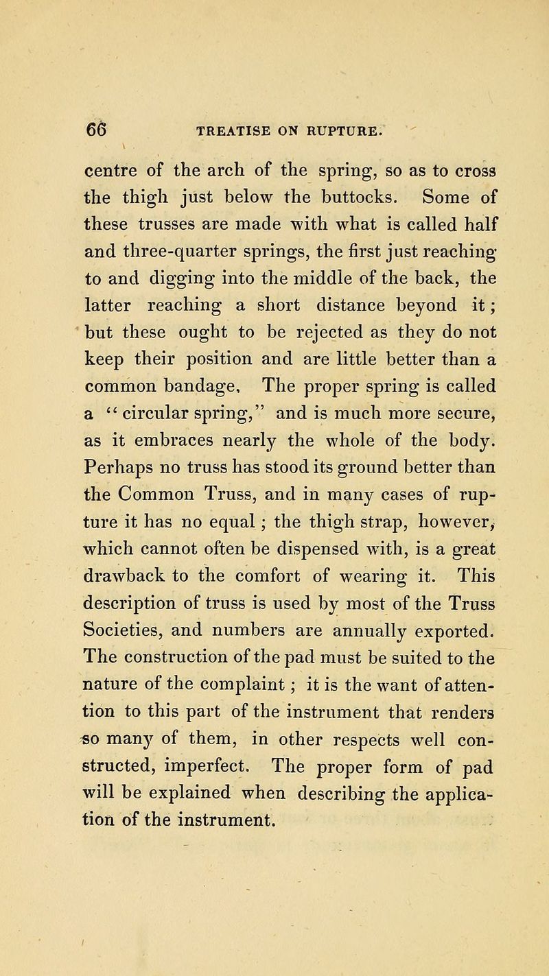 centre of the arch of the spring, so as to cross the thigh just below the buttocks. Some of these trusses are made with what is called half and three-quarter springs, the first just reaching to and digging into the middle of the back, the latter reaching a short distance beyond it; but these ought to be rejected as they do not keep their position and are little better than a common bandage, The proper spring is called a circular spring, and is much more secure, as it embraces nearly the whole of the body. Perhaps no truss has stood its ground better than the Common Truss, and in many cases of rup- ture it has no equal; the thigh strap, however, which cannot often be dispensed with, is a great drawback to the comfort of wearing it. This description of truss is used by most of the Truss Societies, and numbers are annually exported. The construction of the pad must be suited to the nature of the complaint; it is the want of atten- tion to this part of the instrument that renders «o many of them, in other respects well con- structed, imperfect. The proper form of pad will be explained when describing the applica- tion of the instrument.