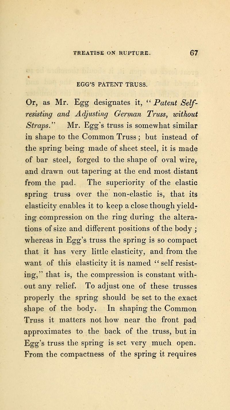 EGG'S PATENT TRUSS. Or, as Mr. Egg designates it, li Patent Self - resisting and Adjusting German Truss, without Straps. Mr. Egg's truss is somewhat similar in shape to the Common Truss; but instead of the spring being made of sheet steel, it is made of bar steel, forged to the shape of oval wire, and drawn out tapering at the end most distant from the pad. The superiority of the elastic spring truss over the non-elastic is, that its elasticity enables it to keep a close though yield- ing compression on the ring during the altera- tions of size and different positions of the body ; whereas in Egg's truss the spring is so compact that it has very little elasticity, and from the want of this elasticity it is named self resist- ing, that is, the compression is constant with- out any relief. To adjust one of these trusses properly the spring should be set to the exact shape of the body. In shaping the Common Truss it matters not how near the front pad approximates to the back of the truss, but in Egg's truss the spring is set very much open. From the compactness of the spring it requires