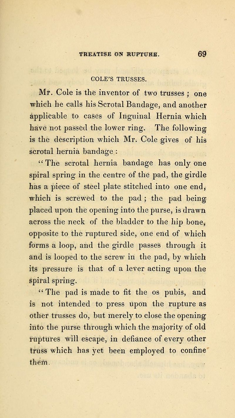 GOLE'S TRUSSES. Mr. Cole is the inventor of two trusses ; one which he calls his Scrotal Bandage, and another applicable to cases of Inguinal Hernia which have not passed the lower ring. The following is the description which Mr. Cole gives of his scrotal hernia bandage :  The scrotal hernia bandage has only one spiral spring in the centre of the pad, the girdle has a piece of steel plate stitched into one end, which is screwed to the pad ; the pad being placed upon the opening into the purse, is drawn across the neck of the bladder to the hip bone, opposite to the ruptured side, one end of wrhich forms a loop, and the girdle passes through it and is looped to the screw in the pad, by which its pressure is that of a lever acting upon the spiral spring. The pad is made to fit the os pubis, and is not intended to press upon the rupture as other trusses do, but merely to close the opening into the purse through which the majority of old ruptures will escape, in defiance of every other truss which has yet been employed to confine them.