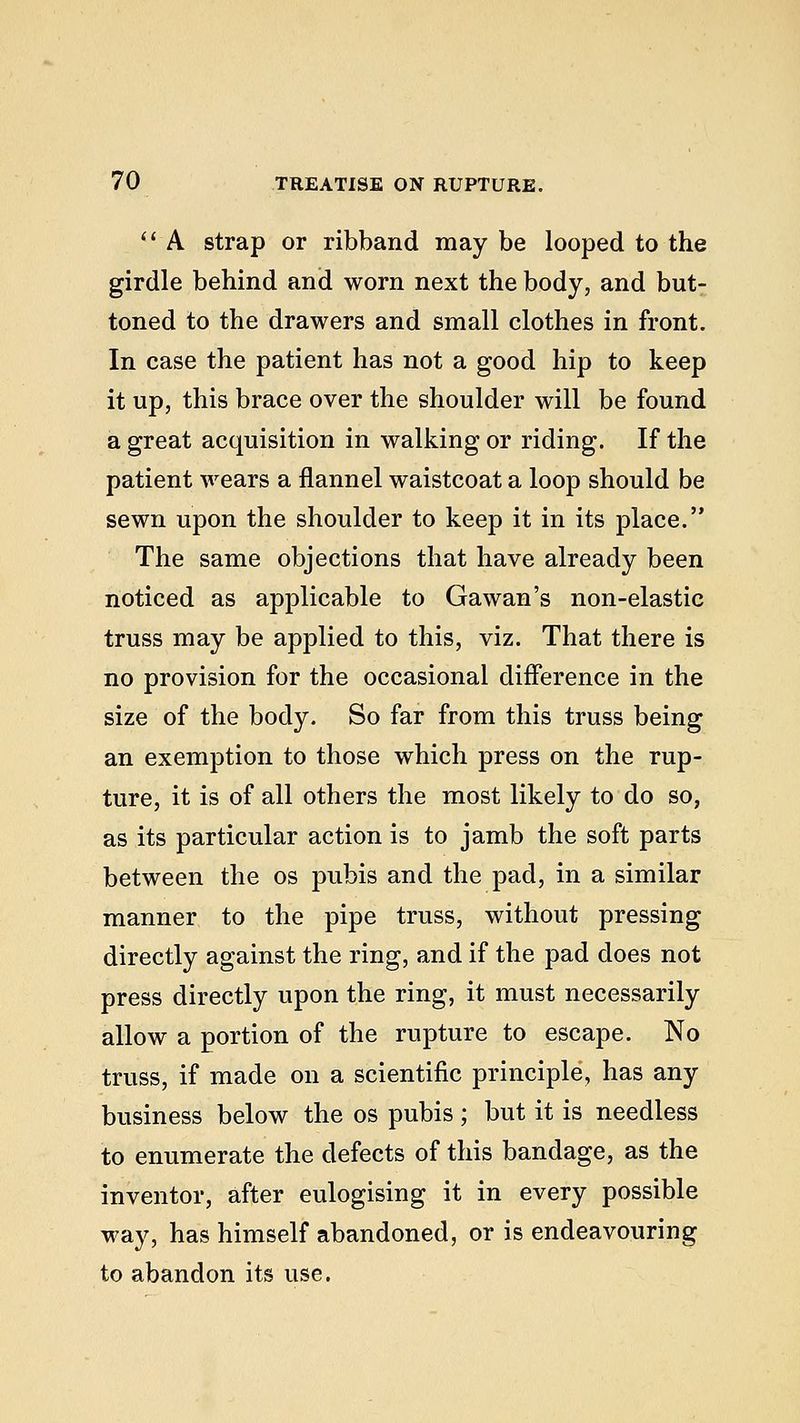  A strap or ribband may be looped to the girdle behind and worn next the body, and but- toned to the drawers and small clothes in front. In case the patient has not a good hip to keep it up, this brace over the shoulder will be found a great acquisition in walking or riding. If the patient wears a flannel waistcoat a loop should be sewn upon the shoulder to keep it in its place. The same objections that have already been noticed as applicable to Gawan's non-elastic truss may be applied to this, viz. That there is no provision for the occasional difference in the size of the body. So far from this truss being an exemption to those which press on the rup- ture, it is of all others the most likely to do so, as its particular action is to jamb the soft parts between the os pubis and the pad, in a similar manner to the pipe truss, without pressing directly against the ring, and if the pad does not press directly upon the ring, it must necessarily allow a portion of the rupture to escape. No truss, if made on a scientific principle, has any business below the os pubis; but it is needless to enumerate the defects of this bandage, as the inventor, after eulogising it in every possible way, has himself abandoned, or is endeavouring to abandon its use.