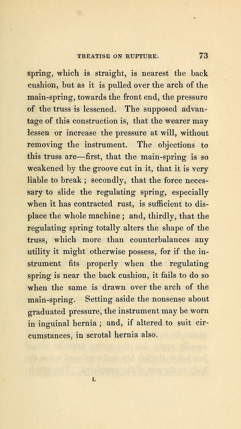 spring, which is straight, is nearest the back cushion, but as it is pulled over the arch of the main-spring, towards the front end, the pressure of the truss is lessened. The supposed advan- tage of this construction is, that the wearer may lessen or increase the pressure at will, without removing the instrument. The objections to this truss are—first, that the main-spring is so weakened by the groove cut in it, that it is very liable to break ; secondly, that the force neces- sary to slide the regulating spring, especially when it has contracted rust, is sufficient to dis- place the whole machine ; and, thirdly, that the regulating spring totally alters the shape of the truss, which more than counterbalances any utility it might otherwise possess, for if the in- strument fits properly when the regulating spring is near the back cushion, it fails to do so when the same is drawn over the arch of the main-spring. Setting aside the nonsense about graduated pressure, the instrument may be worn in inguinal hernia ; and, if altered to suit cir- cumstances, in scrotal hernia also.