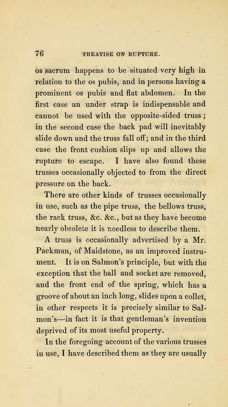 os sacrum happens to be situated very high in relation to the os pubis, and in persons having a prominent os pubis and flat abdomen. In the first case an under strap is indispensable and cannot be used with the opposite-sided truss ; in the second case the back pad will inevitably slide down and the truss fall off; and in the third case the front cushion slips up and allows the rupture to escape. I have also found these trusses occasionally objected to from the direct pressure on the back. There are other kinds of trusses occasionally in use, such as the pipe truss, the bellows truss, the rack truss, &c. &c, but as they have become nearly obsolete it is needless to describe them. A truss is occasionally advertised by a Mr. Packman, of Maidstone, as an improved instru- ment. It is on Salmon's principle, but with the exception that the ball and socket are removed, and the front end of the spring, which has a groove of about an inch long, slides upon a collet, in other respects it is precisely similar to Sal- mon's—in fact it is that gentleman's invention deprived of its most useful property. In the foregoing account of the various trusses in use, I have described them as they are usually