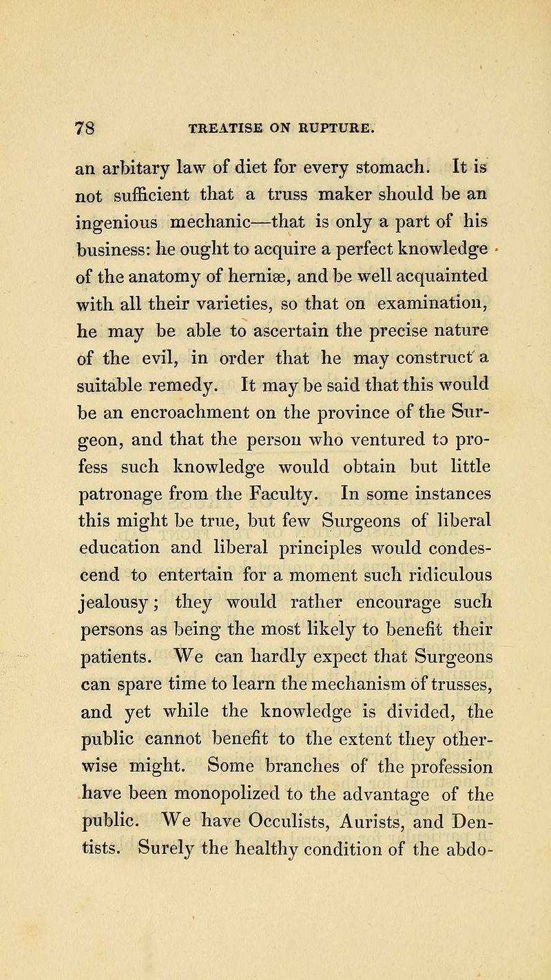 an arbitary law of diet for every stomach. It is not sufficient that a truss maker should be an ingenious mechanic—that is only a part of his business: he ought to acquire a perfect knowledge of the anatomy of hernise, and be well acquainted with all their varieties, so that on examination, he may be able to ascertain the precise nature of the evil, in order that he may construct' a suitable remedy. It may be said that this would be an encroachment on the province of the Sur- geon, and that the person who ventured to pro- fess such knowledge would obtain but little patronage from the Faculty. In some instances this might be true, but few Surgeons of liberal education and liberal principles would condes- cend to entertain for a moment such ridiculous jealousy; they would rather encourage such persons as being the most likety to benefit their patients. We can hardly expect that Surgeons can spare time to learn the mechanism of trusses, and yet while the knowledge is divided, the public cannot benefit to the extent they other- wise might. Some branches of the profession have been monopolized to the advantage of the public. We have Occulists, Aurists, and Den- tists. Surely the healthy condition of the abdo-