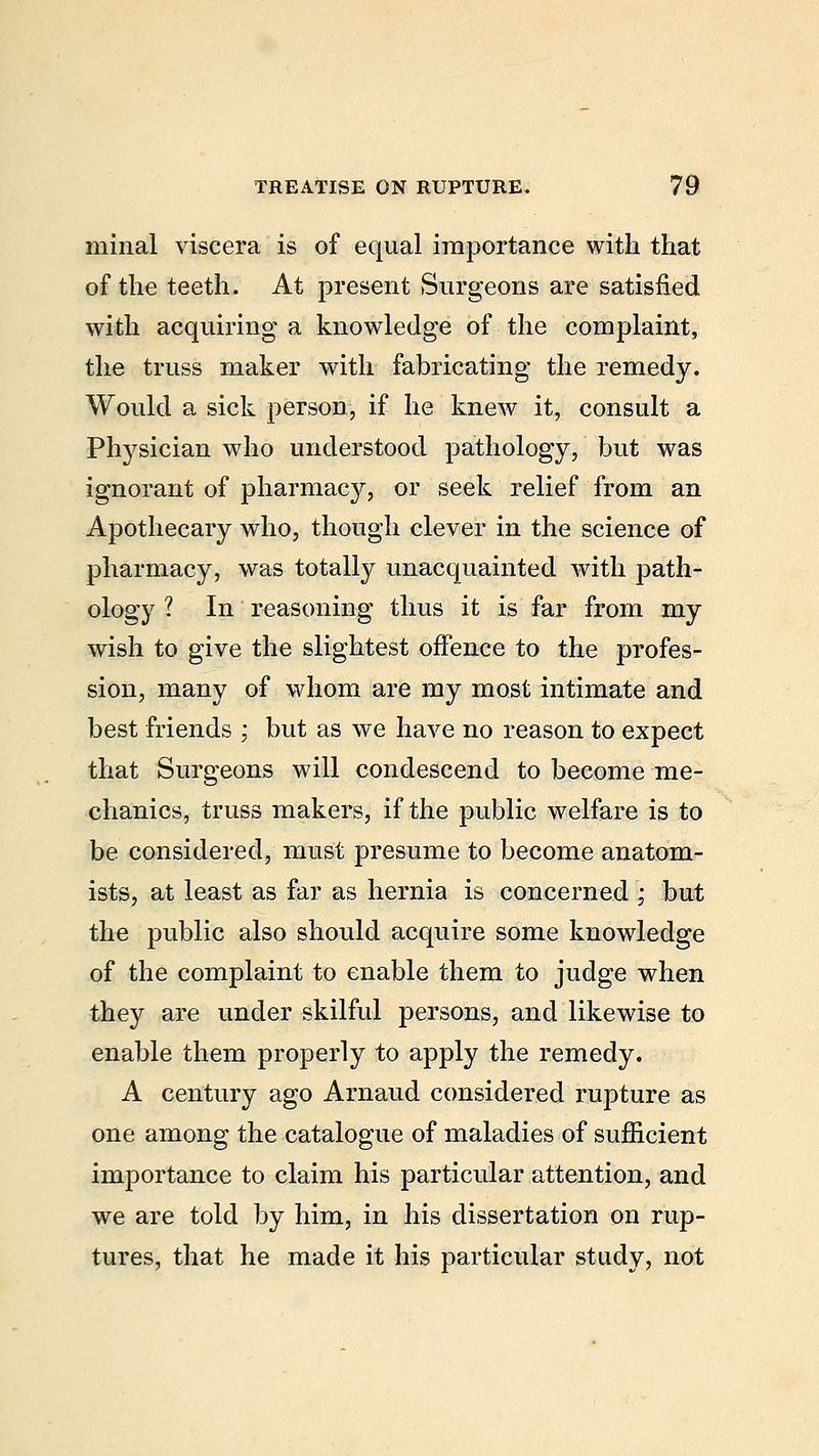 minal viscera is of equal importance with that of the teeth. At present Surgeons are satisfied with acquiring a knowledge of the complaint, the truss maker with fabricating the remedy. Would a sick person, if he knew it, consult a Physician who understood pathology, but was ignorant of pharmacy, or seek relief from an Apothecary who, though clever in the science of pharmacy, was totally unacquainted with path- ology 1 In reasoning thus it is far from my wish to give the slightest offence to the profes- sion, many of whom are my most intimate and best friends ; but as we have no reason to expect that Surgeons will condescend to become me- chanics, truss makers, if the public welfare is to be considered, must presume to become anatom- ists, at least as far as hernia is concerned '; but the public also should acquire some knowledge of the complaint to enable them to judge when they are under skilful persons, and likewise to enable them properly to apply the remedy. A century ago Arnaud considered rupture as one among the catalogue of maladies of sufficient importance to claim his particular attention, and we are told by him, in his dissertation on rup- tures, that he made it his particular study, not