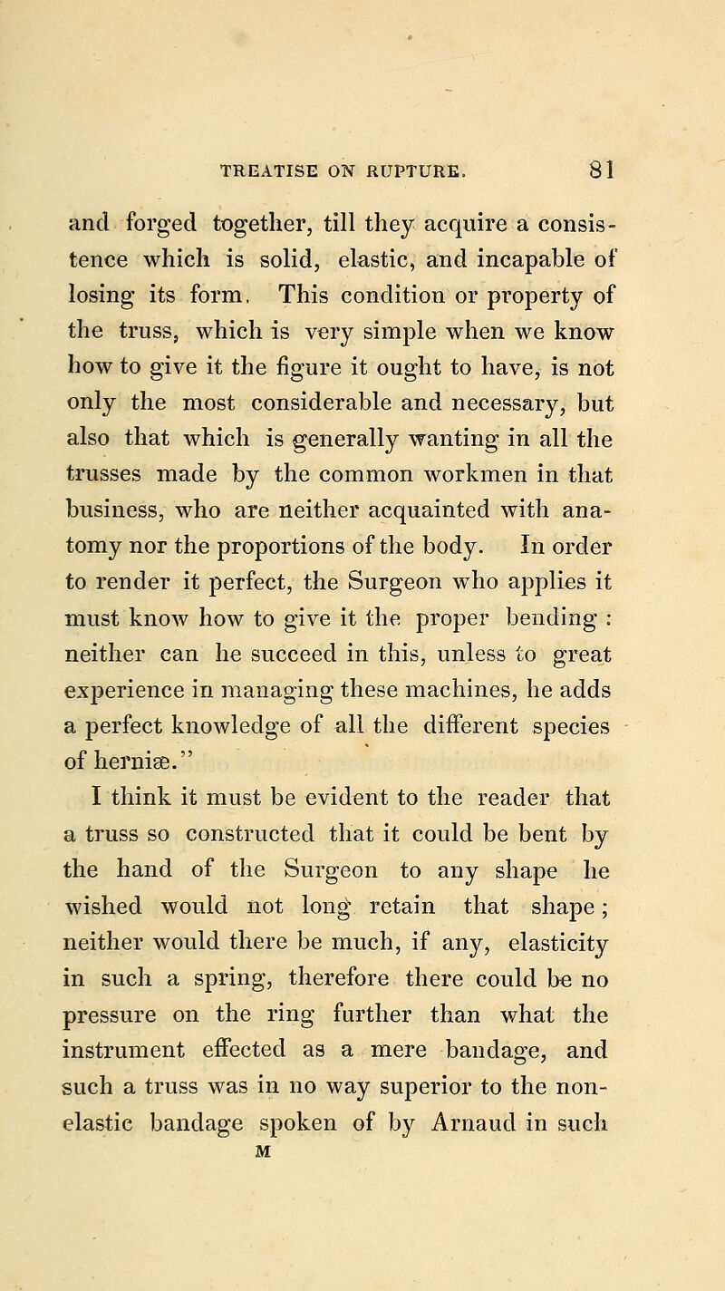 and forged together, till they acquire a consis- tence which is solid, elastic, and incapable of losing its form, This condition or property of the truss, which is very simple when we know how to give it the figure it ought to have, is not only the most considerable and necessary, but also that which is generally wanting in all the trusses made by the common workmen in that business, who are neither acquainted with ana- tomy nor the proportions of the body. In order to render it perfect, the Surgeon who applies it must know how to give it the proper bending : neither can he succeed in this, unless to great experience in managing these machines, he adds a perfect knowledge of all the different species of hernise. I think it must be evident to the reader that a truss so constructed that it could be bent by the hand of the Surgeon to any shape he wished would not long retain that shape; neither would there be much, if any, elasticity in such a spring, therefore there could be no pressure on the ring further than what the instrument effected as a mere bandage, and such a truss was in no way superior to the non- elastic bandage spoken of by Arnaud in such M