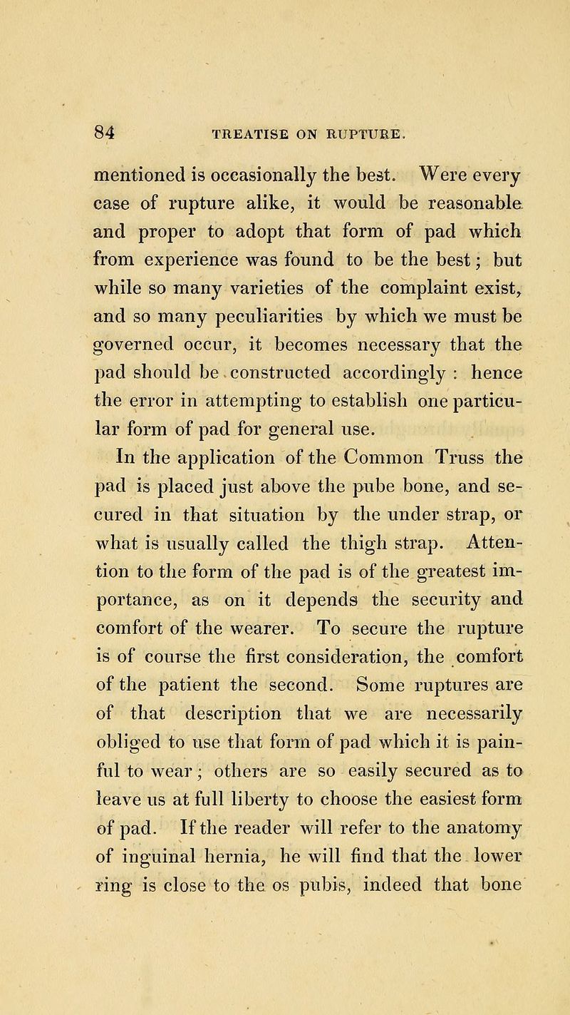 mentioned is occasionally the best. Were every case of rupture alike, it would be reasonable and proper to adopt that form of pad which from experience was found to be the best; but while so many varieties of the complaint exist, and so many peculiarities by which we must be governed occur, it becomes necessary that the pad should be constructed accordingly : hence the error in attempting to establish one particu- lar form of pad for general use. In the application of the Common Truss the pad is placed just above the pube bone, and se- cured in that situation by the under strap, or what is usually called the thigh strap. Atten- tion to the form of the pad is of the greatest im- portance, as on it depends the security and comfort of the wearer. To secure the rupture is of course the first consideration, the comfort of the patient the second. Some ruptures are of that description that we are necessarily obliged to use that form of pad which it is pain- ful to wear • others are so easily secured as to leave us at full liberty to choose the easiest form of pad. If the reader will refer to the anatomy of inguinal hernia, he will find that the lower ring is close to the os pubis, indeed that bone