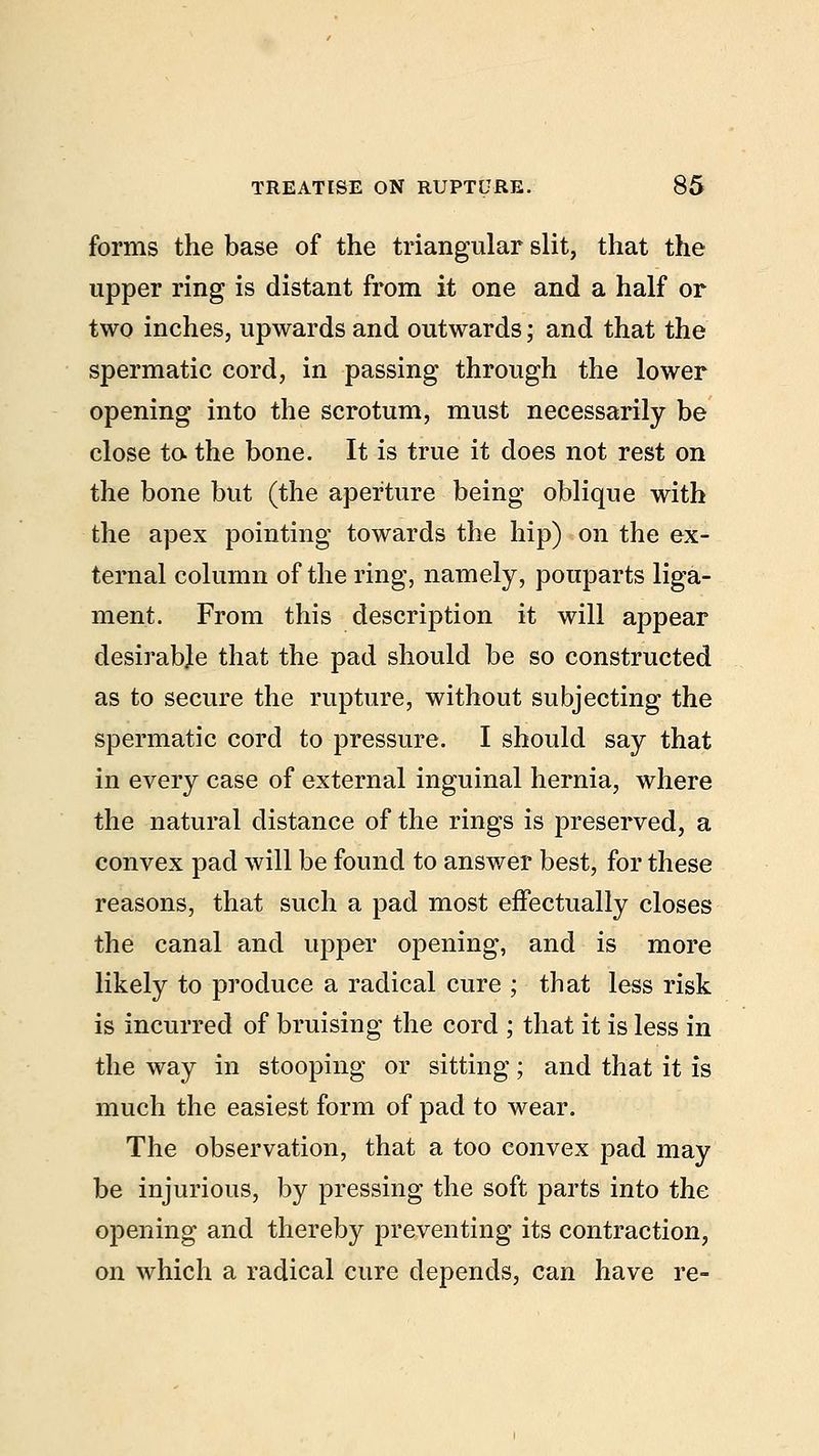 forms the base of the triangular slit, that the upper ring is distant from it one and a half or two inches, upwards and outwards; and that the spermatic cord, in passing through the lower opening into the scrotum, must necessarily be close to the bone. It is true it does not rest on the bone but (the aperture being oblique with the apex pointing towards the hip) on the ex- ternal column of the ring, namely, pouparts liga- ment. From this description it will appear desirable that the pad should be so constructed as to secure the rupture, without subjecting the spermatic cord to pressure. I should say that in every case of external inguinal hernia, where the natural distance of the rings is preserved, a convex pad will be found to answer best, for these reasons, that such a pad most effectually closes the canal and upper opening, and is more likely to produce a radical cure ; that less risk is incurred of bruising the cord ; that it is less in the way in stooping or sitting; and that it is much the easiest form of pad to wear. The observation, that a too convex pad may be injurious, by pressing the soft parts into the opening and thereby preventing its contraction, on which a radical cure depends, can have re-