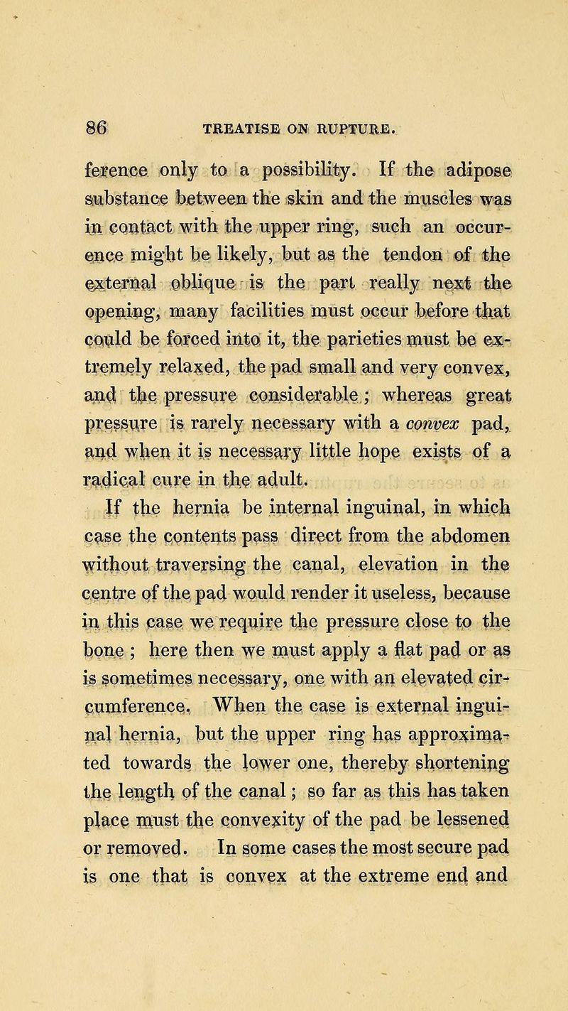 ference only to a possibility. If the adipose substance between the skin and the muscles was in contact with the upper ring, such an occur- ence might be likely, but as the tendon of the external oblique is the pari really next the opening? many facilities must occur before that could be forced into, it, the parieties must be ex- tremely relaxed, the pad small and very convex, and the pressure eonsidei*ahle; whereas great pressure is rarely necessary with a convex pad, and when it is necessary little hope exists of* a radical cure in the adult. If the hernia be internal inguinal, in which case the contents pass direct from the abdomen without traversing the canal, elevation in the centre of the pad would render it useless, because in this case we require the pressure close to the bone ; here then we must apply a flat pad or as is sometimes necessary, one with an elevated cir- cumference. When the case is external ingui- nal hernia, but the upper ring has approxima^ ted towards the Jewer one, thereby shortening the length of the canal; so far as this has taken place must the convexity of the pad be lessened or removed. In some cases the most secure pad is one that is convex at the extreme end and