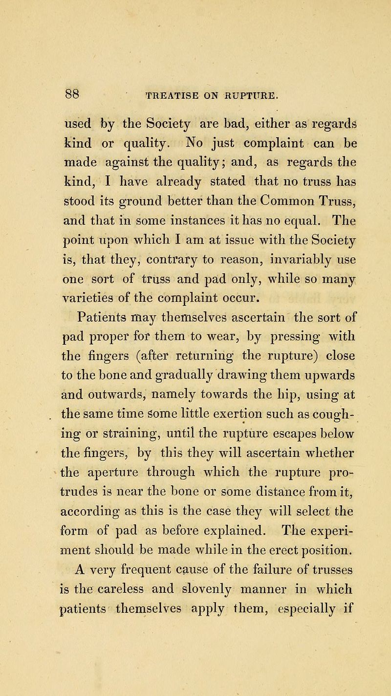 used by the Society are bad, either as regards kind or quality. No just complaint can be made against the quality; and, as regards the kind, I have already stated that no truss has stood its ground better than the Common Truss, and that in some instances it has no equal. The point upon which I am at issue with the Society is, that they, contrary to reason, invariably use one sort of truss and pad only, while so many varieties of the complaint occur. Patients may themselves ascertain the sort of pad proper for them to wear, by pressing with the fingers (after returning the rupture) close to the bone and gradually drawing them upwards and outwards, namely towards the hip, using at the same time Some little exertion such as cough- ing or straining, until the rupture escapes below the fingers, by this they will ascertain whether the aperture through which the rupture pro- trudes is near the bone or some distance from it, according as this is the case they will select the form of pad as before explained. The experi- ment should be made while in the erect position. A very frequent cause of the failure of trusses is the careless and slovenly manner in which patients themselves apply them, especially if