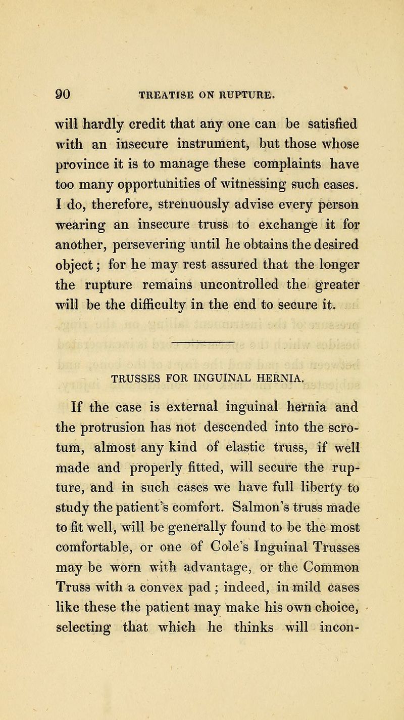 will hardly credit that any one can be satisfied with an insecure instrument, but those whose province it is to manage these complaints have too many opportunities of witnessing such cases. I do, therefore, strenuously advise every person wearing an insecure truss to exchange it for another, persevering until he obtains the desired object; for he may rest assured that the longer the rupture remains uncontrolled the greater will be the difficulty in the end to secure it. TRUSSES FOR INGUINAL HERNIA. If the case is external inguinal hernia and the protrusion has not descended into the scro- tum, almost any kind of elastic truss, if well made and properly fitted, will secure the rup- ture, and in such cases we have full liberty to study the patient's comfort. Salmon's truss made to fit well, will be generally found to be the most comfortable, or one of Cole's Inguinal Trusses may be worn with advantage, or the Common Truss with a convex pad ; indeed, in mild cases like these the patient may make his own choice, selecting that which he thinks will incon-