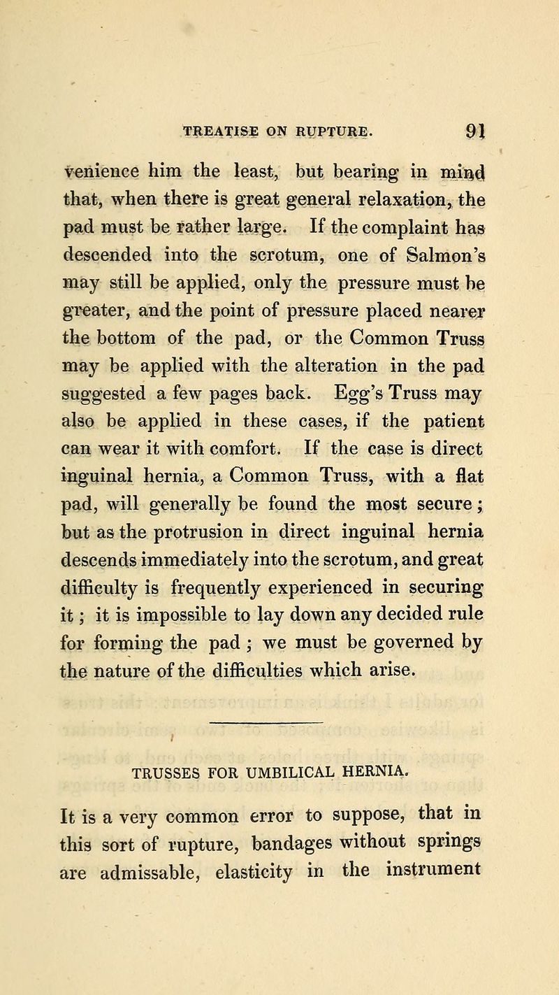 venience him the least, but bearing in mi'Qf} that, when there is great general relaxation, the pad must be rather large. If the complaint has descended into the scrotum, one of Salmon's may still be applied, only the pressure must be greater, and the point of pressure placed nearer the bottom of the pad, or the Common Truss may be applied with the alteration in the pad suggested a few pages back. Egg's Truss may also be applied in these cases, if the patient can wear it with comfort. If the case is direct inguinal hernia, a Common Truss, with a flat pad, will generally be found the most secure; but as the protrusion in direct inguinal hernia descends immediately into the scrotum, and great difficulty is frequently experienced in securing it; it is impossible to lay down any decided rule for forming the pad ; we must be governed by the nature of the difficulties which arise. TRUSSES FOR UMBILICAL HERNIA. It is a very common error to suppose, that in this sort of rupture, bandages without springs are admissable, elasticity in the instrument
