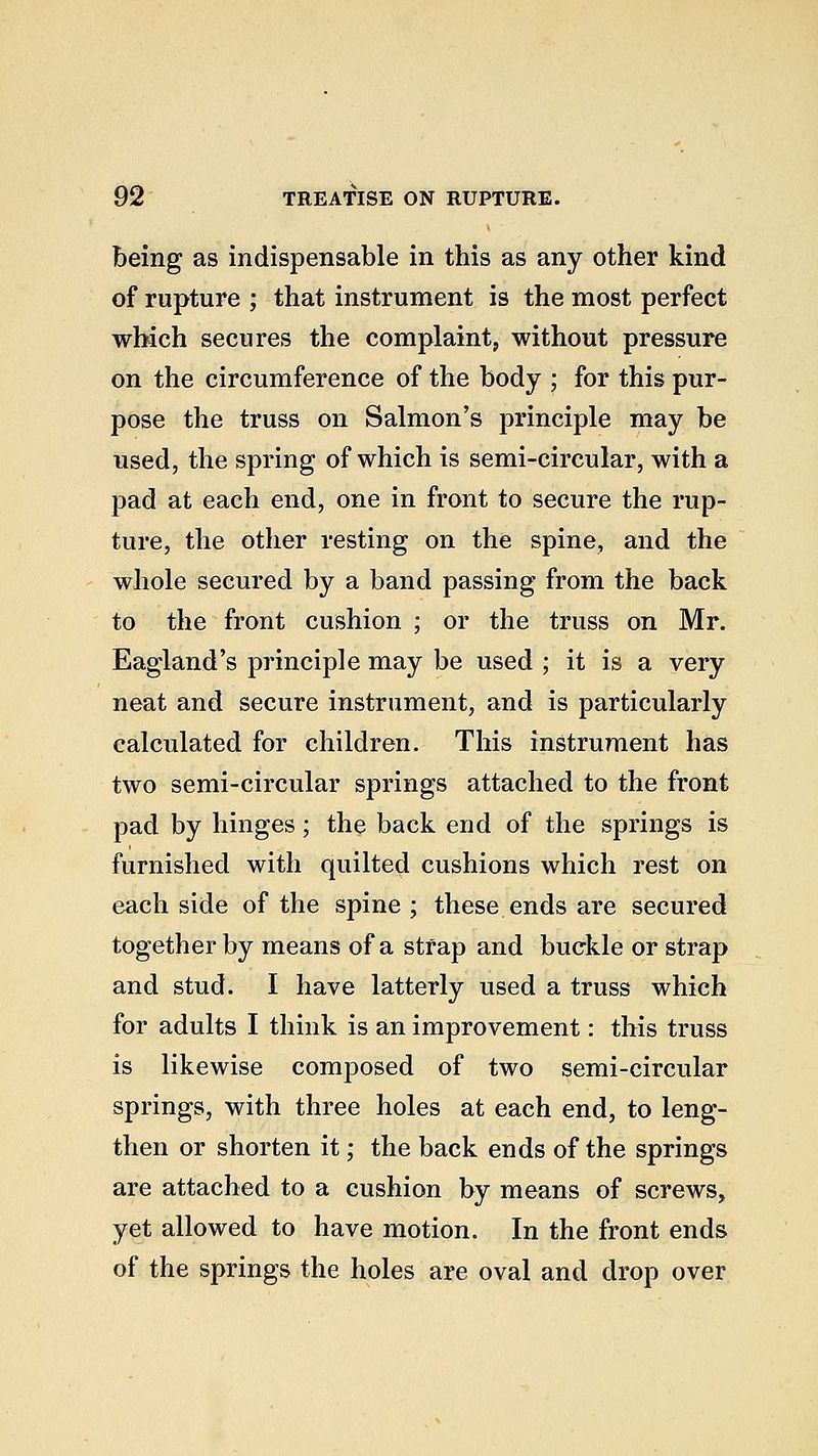 being as indispensable in this as any other kind of rupture ; that instrument is the most perfect which secures the complaint, without pressure on the circumference of the body ; for this pur- pose the truss on Salmon's principle may be used, the spring of which is semi-circular, with a pad at each end, one in front to secure the rup- ture, the other resting on the spine, and the whole secured by a band passing from the back to the front cushion ; or the truss on Mr. Eagland's principle may be used ; it is a very neat and secure instrument, and is particularly calculated for children. This instrument has two semi-circular springs attached to the front pad by hinges; the back end of the springs is furnished with quilted cushions which rest on each side of the spine ; these ends are secured together by means of a strap and buckle or strap and stud. I have latterly used a truss which for adults I think is an improvement: this truss is likewise composed of two semi-circular springs, with three holes at each end, to leng- then or shorten it; the back ends of the springs are attached to a cushion by means of screws, yet allowed to have motion. In the front ends of the springs the holes are oval and drop over