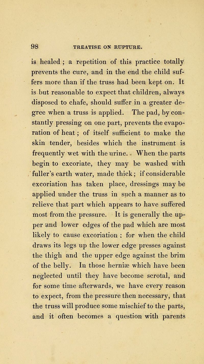 is healed ; a repetition of this practice totally prevents the cure, and in the end the child suf- fers more than if the truss had been kept on. It is but reasonable to expect that children, always disposed to chafe, should suffer in a greater de- gree when a truss is applied. The pad, by con- stantly pressing on one part, prevents the evapo- ration of heat; of itself sufficient to make the skin tender, besides which the instrument is frequently wet with the urine. When the parts begin to excoriate, they may be washed with fuller's earth water, made thick; if considerable excoriation has taken place, dressings may be applied under the truss in such a manner as to relieve that part which appears to have suffered most from the pressure. It is generally the up- per and lower edges of the pad which are most likely to cause excoriation ; for when the child draws its legs up the lower edge presses against the thigh and the upper edge against the brim of the belly. In those herniae which have been neglected until they have become scrotal, and for some time afterwards, we have every reason to expect, from the pressure then necessary, that the truss will produce some mischief to the parts, and it often becomes a question with parents