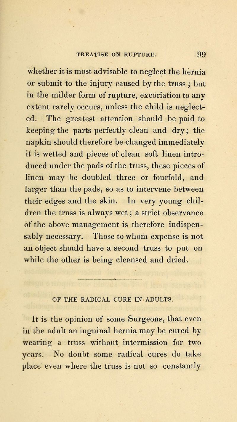 whether it is most advisable to neglect the hernia or submit to the injury caused by the truss ; but in the milder form of rupture, excoriation to any extent rarely occurs, unless the child is neglect- ed. The greatest attention should be paid to keeping the parts perfectly clean and dry; the napkin should therefore be changed immediately it is wetted and pieces of clean soft linen intro- duced under the pads of the truss, these pieces of linen may be doubled three or fourfold, and larger than the pads, so as to intervene between their edges and the skin. In very young chil- dren the truss is always wet; a strict observance of the above management is therefore indispen- sably necessary. Those to whom expense is not an object should have a second truss to put on while the other is being cleansed and dried. OF THE RADICAL CURE IN ADULTS. It is the opinion of some Surgeons, that even in the adult an inguinal hernia may be cured by wearing a truss without intermission for two years. No doubt some radical cures do take place even where the truss is not so constantly
