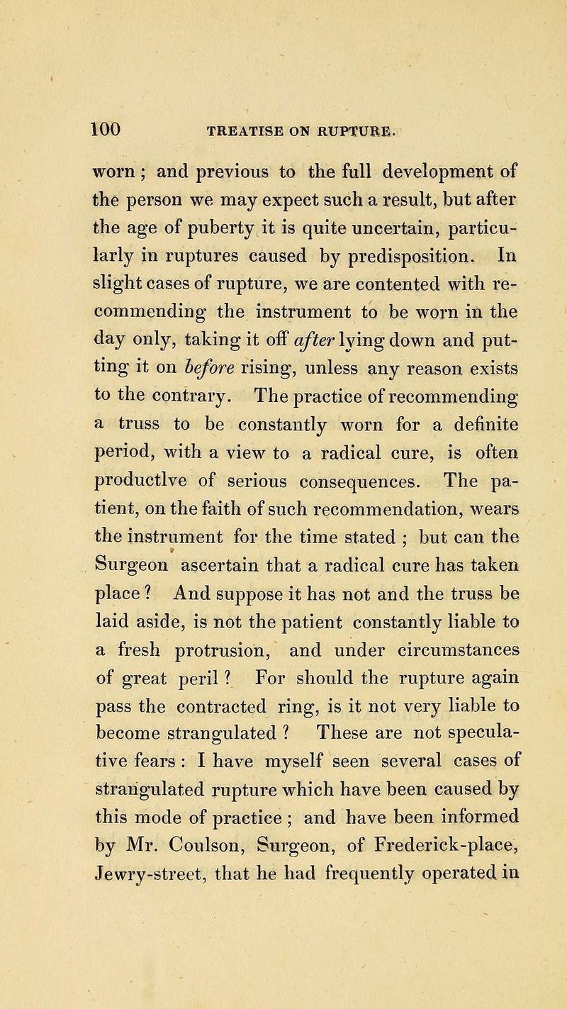 worn ; and previous to the full development of the person we may expect such a result, but after the age of puberty it is quite uncertain, particu- larly in ruptures caused by predisposition. In slight cases of rupture, we are contented with re- commending the instrument to be worn in the day only, taking it off after lying down and put- ting it on before rising, unless any reason exists to the contrary. The practice of recommending a truss to be constantly worn for a definite period, with a view to a radical cure, is often productive of serious consequences. The pa- tient, on the faith of such recommendation, wears the instrument for the time stated ; but can the Surgeon ascertain that a radical cure has taken place ? And suppose it has not and the truss be laid aside, is not the patient constantly liable to a fresh protrusion, and under circumstances of great peril 1 For should the rupture again pass the contracted ring, is it not very liable to become strangulated ? These are not specula- tive fears : I have myself seen several cases of strangulated rupture which have been caused by this mode of practice ; and have been informed by Mr. Coulson, Surgeon, of Frederick-place, Jewry-street, that he had frequently operated in